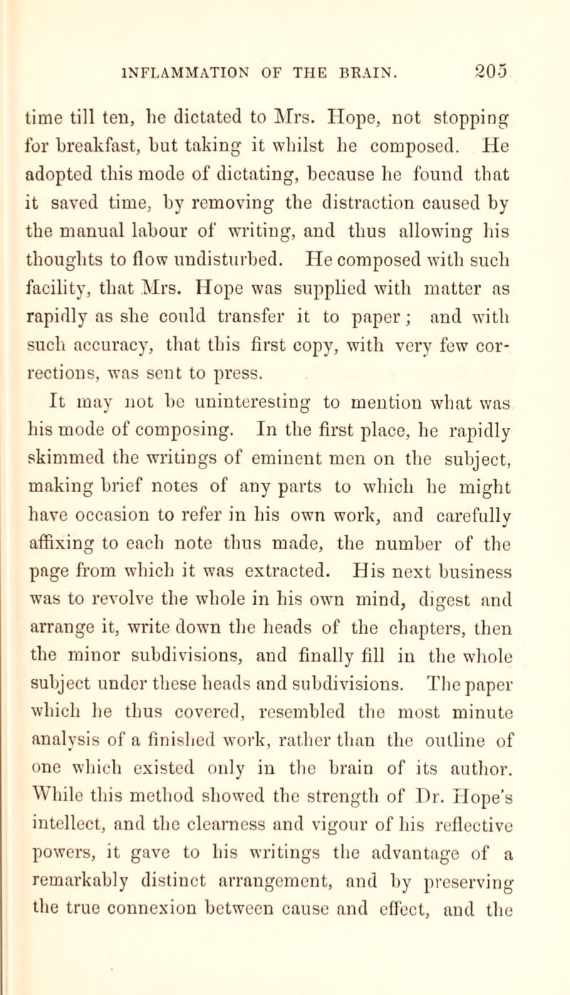 time till ten, lie dictated to Mrs. Hope, not stopping for breakfast, but taking it whilst be composed. He adopted this mode of dictating, because be found that it saved time, by removing the distraction caused by the manual labour of writing, and thus allowing bis thoughts to flow undisturbed. He composed with such facility, that Mrs. Hope was supplied with matter as rapidly as she could transfer it to paper; and with such accuracy, that this first copy, with very few cor- rections, was sent to press. It may not be uninteresting to mention what was his mode of composing. In the first place, he rapidly skimmed the writings of eminent men on the subject, making brief notes of any parts to which he might have occasion to refer in his own work, and carefully affixing to each note thus made, the number of the page from which it was extracted. His next business was to revolve the whole in his own mind, digest and arrange it, write down the heads of the chapters, then the minor subdivisions, and finally fill in the whole subject under these beads and subdivisions. The paper which he thus covered, resembled the most minute analysis of a finished work, rather than the outline of one which existed only in the brain of its author. While this method showed the strength of l')r. Hope’s intellect, and the clearness and vigour of his reflective powers, it gave to his writings the advantage of a remarkably distinct arrangement, and by preserving the true connexion between cause and effect, and the