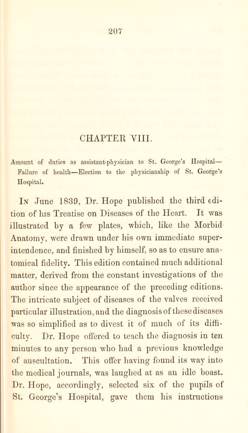 CHAPTER VIII. Amount of duties as assistant-physician to St. George’s Hospital— Failure of health—Election to the physicianship of St. George’s Hospital. In June 1839, Dr. Hope published the third edi- tion of his Treatise on Diseases of the Heart. It was illustrated hy a few plates, which, like the Morbid Anatomy, were drawn under his own immediate super- intendence, and finished by himself, so as to ensure ana- tomical fidelity. This edition contained much additional matter, derived from the constant investigations of the author since the appearance of the preceding editions. The intricate subject of diseases of the valves received particular illustration, and the diagnosis of these diseases was so simplified as to divest it of much of its diffi- culty. Dr. Hope offered to teach the diagnosis in ten minutes to any person who had a previous knowledge of auscultation. This offer having found its way into the medical journals, was laughed at as an idle boast. Dr. Hope, accordingly, selected six of the pupils of St. George’s Hospital, gave them his instructions