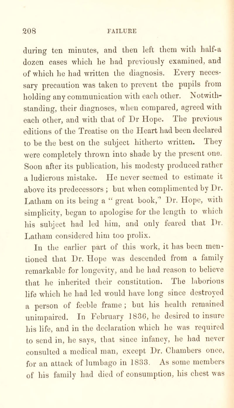 during ten minutes, and then left them with half-a dozen cases which he had previously examined, and of which he had written the diagnosis. Every neces- sary precaution was taken to prevent the pupils from holding any communication with each other. Notwith- standing, their diagnoses, when compared, agreed with each other, and with that of Dr Hope. The previous editions of the Treatise on the Heart had been declared to he the best on the subject hitherto written. They were completely thrown into shade by the present one. Soon after its publication, his modesty produced rather a ludicrous mistake. He never seemed to estimate it above its predecessors ; but when complimented by Dr. Latham on its being a “ great book,’’ Dr. Hope, with simplicity, began to apologise for the length to which his subject had led him, and only feared that Dr. Latham considered him too prolix. In the earlier part of this work, it has been men- tioned that Dr. Hope was descended from a family remarkable for longevity, and he had reason to believe that he inherited their constitution. The laborious life wdiicli he had led would have long since destroyed a person of feeble frame ; but his health remained unimpaired. In Lebruary 183G, he desired to insure his life, and in the declaration which he was required to send in, he says, that since infancy, he had never consulted a medical man, except Dr. Chambers once, for an attack of lumbago in 1833. As some members of his family had died of consumption, his chest was