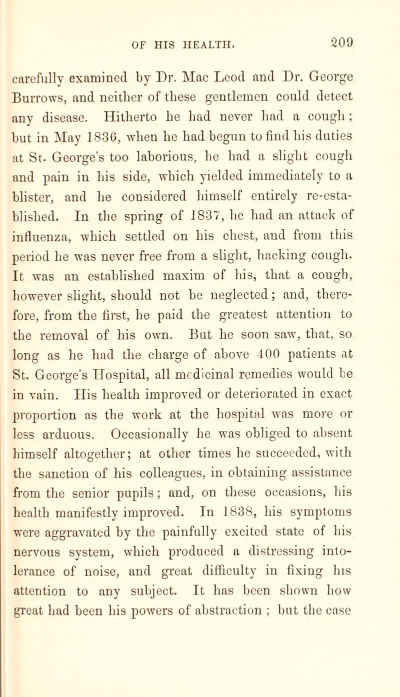 carefully examined by Dr. Mac Lcod and Dr. George Burrows, and neither of these gentlemen could detect any disease. Hitherto he had never had a cough ; hut in May 1830, when he had begun to find his duties at St- George’s too laborious, he had a slight cough and pain in his side, which yielded immediately to a blister, and he considered himself entirely re-esta- blished. In the spring of 1837, be had an attack of influenza, which settled on his chest, and from this period be was never free from a slight, hacking cough. It was an established maxim of his, that a cough, however slight, should not be neglected; and, there- fore, from the first, he paid the greatest attention to the removal of his own. But he soon saw, that, so long as he had the charge of above 400 patients at St. George’s Hospital, all medicinal remedies would be in vain. His health improved or deteriorated in exact proportion as the work at the hospital was more or less arduous. Occasionally he was obliged to absent himself altogether; at other times he succeeded, with the sanction of his colleagues, in obtaining assistance from the senior pupils; and, on these occasions, bis health manifestly improved. In 1838, his symptoms were aggravated by the painfully excited state of bis nervous system, which produced a distressing into- lerance of noise, and great difficulty in fixing bis attention to any subject. It has been shown bow great bad been bis powers of abstraction ; but the case