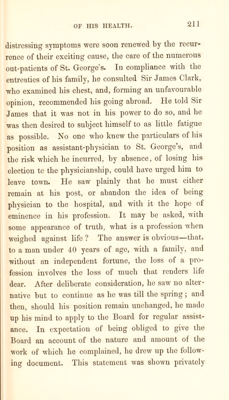 distressing symptoms were soon renewed by the recur- rence of their exciting cause, the care of the numerous out-patients of St. George’s. In compliance with the entreaties of his family, he consulted Sir James Clark, who examined his chest, and, forming an unfavourable opinion, recommended his going abroad. He told Sir James that it was not in his power to do so, and he was then desired to subject himself to as little fatigue as possible. No one who knew the particulars of his position as assistant-physician to St. George’s, and the risk which he incurred, by absence, of losing his election tc the physicianship, could have urged him to leave town. He saw plainly that he must either remain at his post, or abandon the idea of being physician to the hospital, and with it the hope of eminence in his profession. It may be asked, with some appearance of truth, what is a profession when weighed against life ? The answer is obvious—that, to a man under 40 years of age, with a family, and without an independent fortune, the loss of a pro- fession involves the loss of much that renders life dear. After deliberate consideration, he saw no alter- native but to continue as he was till the spring ; and then, should his position remain unchanged, he made up his mind to apply to the Board for regular assist- ance. In expectation of being obliged to give the Board an account of the nature and amount of the work of which he complained, he drew up the follow- ing document. This statement was shown privately