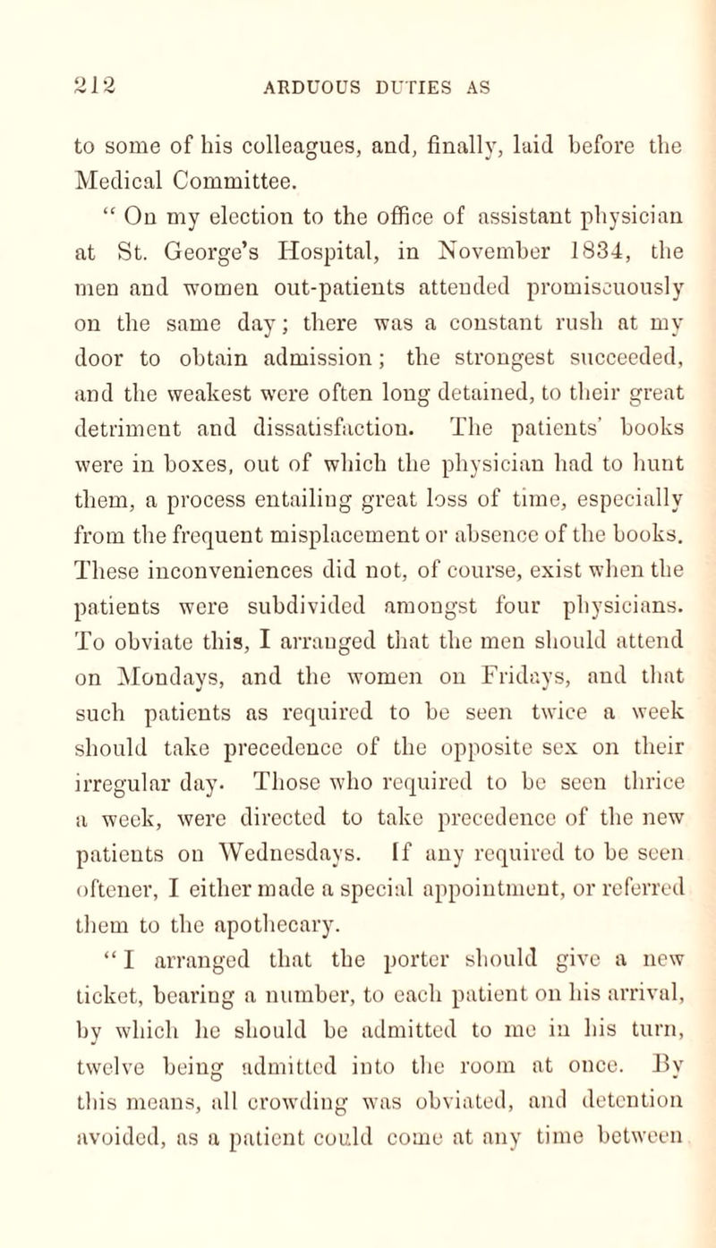 to some of his colleagues, and, finally, laid before the Medical Committee. “ On my election to the office of assistant physician at St. George’s Hospital, in November 1834, the men and women out-patients attended promiscuously on the same day; there was a constant rush at my door to obtain admission; the strongest succeeded, and the weakest were often long detained, to their great detriment and dissatisfaction. The patients’ books were in boxes, out of which the physician had to hunt them, a process entailing great loss of time, especially from the frequent misplacement or absence of the books. These inconveniences did not, of course, exist when the patients were subdivided amongst four physicians. To obviate this, I arranged that the men should attend on Mondays, and the women on Fridays, and that such patients as required to be seen twice a week should take precedence of the opposite sex on their irregular day. Those who required to be seen thrice a week, were directed to take precedence of the new patients on Wednesdays. If any required to be seen oftener, I either made a special appointment, or referred them to the apothecary. “ I arranged that the porter should give a new ticket, bearing a number, to each patient on his arrival, by which he should be admitted to me in his turn, twelve being admitted into the room at once. By tins means, all crowding was obviated, and detention avoided, as a patient could come at any time between