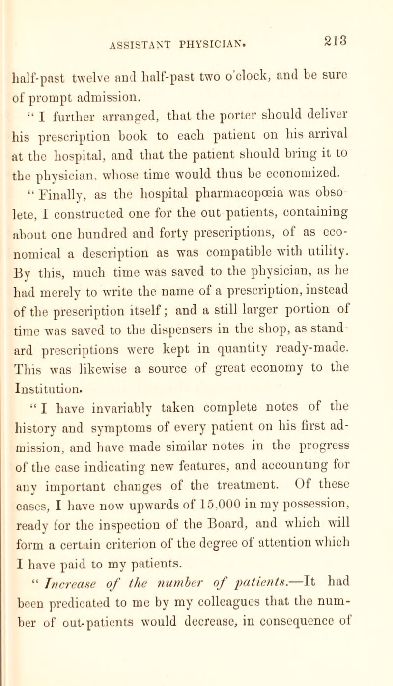 half-past twelve and half-past two o'clock, and be sure of prompt admission. “ I further arranged, that the porter should deliver his prescription book to each patient on his arrival at the hospital, and that the patient should bring it to the physician, whose time would thus be economized. “ Finally, as the hospital pharmacopoeia was obso lete, I constructed one for the out patients, containing about one hundred and forty prescriptions, of as eco- nomical a description as was compatible with utility. By this, much time was saved to the physician, as he had merely to write the name of a prescription, instead of the prescription itself; and a still larger portion of time was saved to the dispensers in the shop, as stand- ard prescriptions were kept in quantity ready-made. This was likewise a source of great economy to the Institution. “ I have invariably taken complete notes of the history and symptoms of every patient on his first ad- mission, and have made similar notes in the progress of the case indicating new features, and accounting for any important changes of the treatment. Of these cases, I have now upwards of 15,000 in my possession, ready for the inspection of the Board, and which will form a certain criterion of the degree of attention which I have paid to my patients. “ Increase of the number of patients.—It had been predicated to me by my colleagues that the num- ber of out-patients would decrease, in consequence of