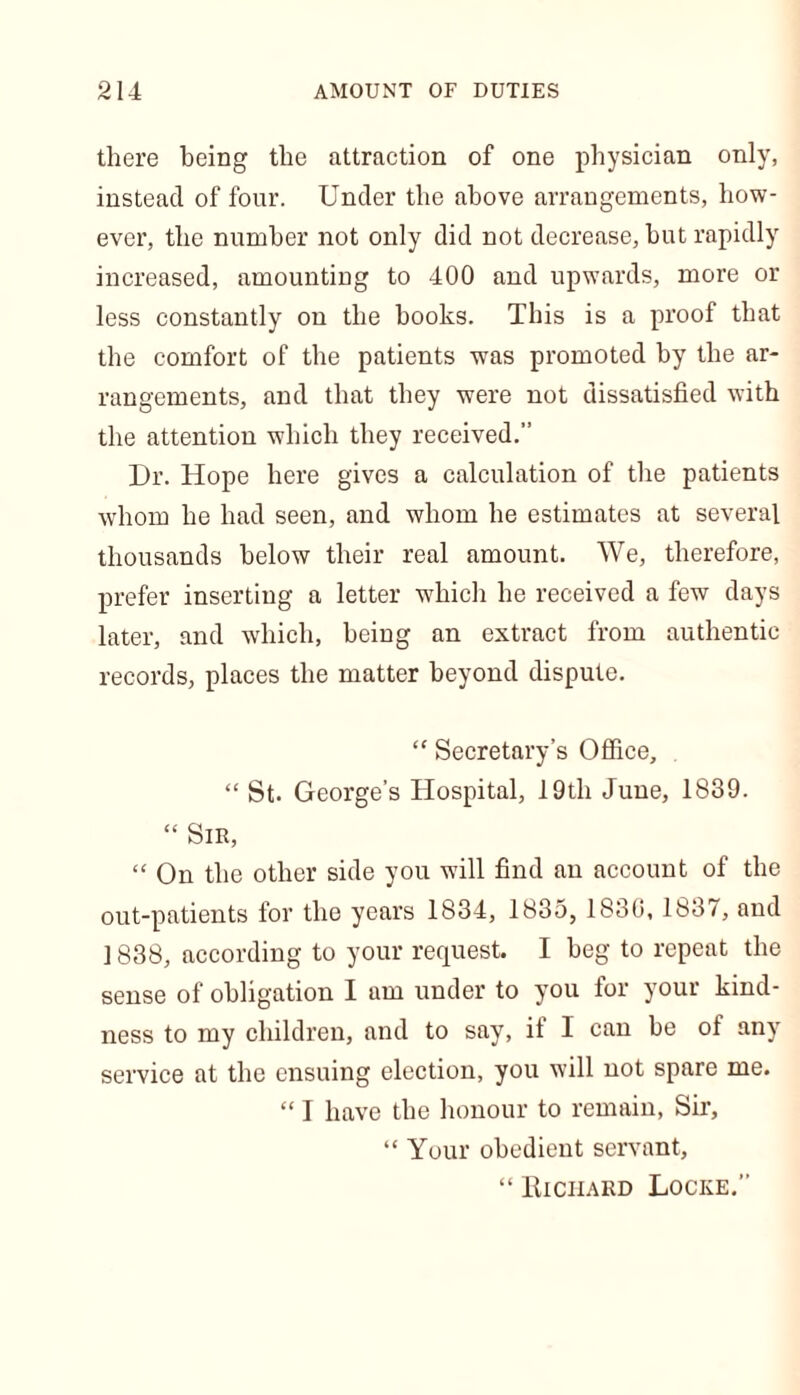 there being the attraction of one physician only, instead of four. Under the above arrangements, how- ever, the number not only did not decrease, but rapidly increased, amounting to 400 and upwards, more or less constantly on the books. This is a proof that the comfort of the patients was promoted by the ar- rangements, and that they were not dissatisfied with the attention which they received.” Dr. Hope here gives a calculation of the patients whom he had seen, and whom he estimates at several thousands below their real amount. We, therefore, prefer inserting a letter which he received a few days later, and which, being an extract from authentic records, places the matter beyond dispute. “ Secretary’s Office, “ St. George’s Hospital, 19th June, 1839. “ Sir, “ On the other side you will find an account of the out-patients for the years 1834, 1835, 1830,1837, and ] 838, according to your request. I beg to repeat the sense of obligation I am under to you for your kind- ness to my children, and to say, if I can be of any service at the ensuing election, you will not spare me. “ I have the honour to remain, Sir, “ Your obedient servant, “ Hiciiard Locke.”