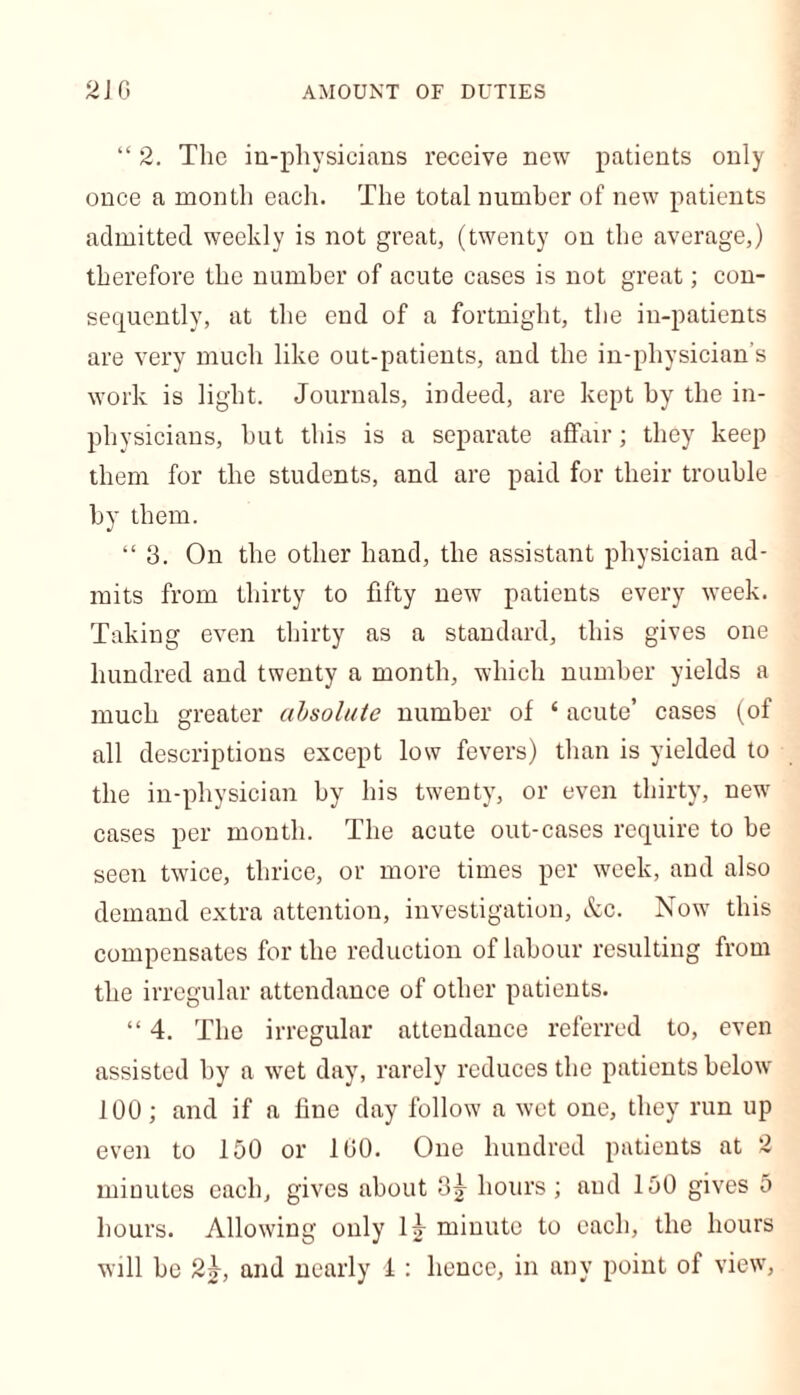 “ 2. The in-physicians receive new patients only once a month each. The total number of new patients admitted weekly is not great, (twenty on the average,) therefore the number of acute cases is not great; con- sequently, at the end of a fortnight, the in-patients are very much like out-patients, and the in-pliysician’s work is light. Journals, indeed, are kept by the in- physicians, but this is a separate affair; they keep them for the students, and are paid for their trouble by them. “ 3. On the other hand, the assistant physician ad- mits from thirty to fifty new patients every week. Taking even thirty as a standard, this gives one hundred and twenty a month, which number yields a much greater absolute number of ‘ acute’ cases (of all descriptions except low fevers) than is yielded to the in-physician by his twenty, or even thirty, new cases per month. The acute out-cases require to be seen twice, thrice, or more times per week, and also demand extra attention, investigation, &c. Now this compensates for the reduction of labour resulting from the irregular attendance of other patients. “ 4. The irregular attendance referred to, even assisted by a wet day, rarely reduces the patients below 100; and if a fine day follow a wet one, they run up even to 150 or 100. One hundred patients at 2 minutes each, gives about Sj hours; and 150 gives 5 hours. Allowing only lj minute to each, the hours will be 2|, and nearly 1: hence, in any point of view,