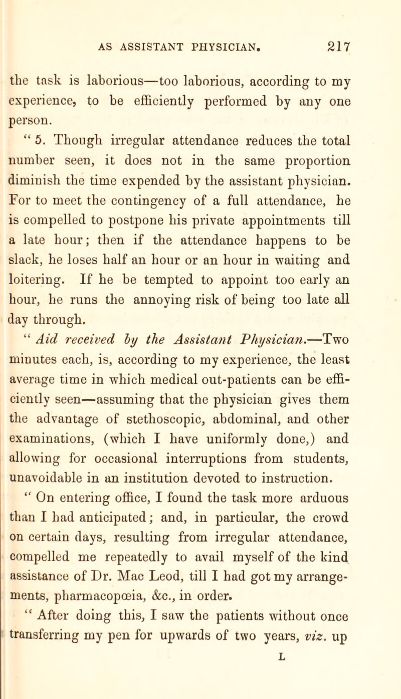 the task is laborious—too laborious, according to my experience, to be efficiently performed by any one person. “ 5. Though irregular attendance reduces the total number seen, it does not in the same proportion diminish the time expended by the assistant physician. For to meet the contingency of a full attendance, he is compelled to postpone his private appointments till a late hour; then if the attendance happens to be slack, he loses half an hour or an hour in waiting and loitering. If he be tempted to appoint too early an hour, he runs the annoying risk of being too late all day through. “ Aid received by the Assistant Physician.—Two minutes each, is, according to my experience, the least average time in which medical out-patients can be effi- ciently seen—assuming that the physician gives them the advantage of stetlioscopic, abdominal, and other examinations, (which I have uniformly done,) and allowing for occasional interruptions from students, unavoidable in an institution devoted to instruction. “ On entering office, I found the task more arduous than I had anticipated; and, in particular, the crowd on certain days, resulting from irregular attendance, compelled me repeatedly to avail myself of the kind assistance of Dr. Mac Leod, till I had got my arrange- ments, pharmacopoeia, &c., in order. “ After doing this, I saw the patients without once transferring my pen for upwards of two years, viz. up L