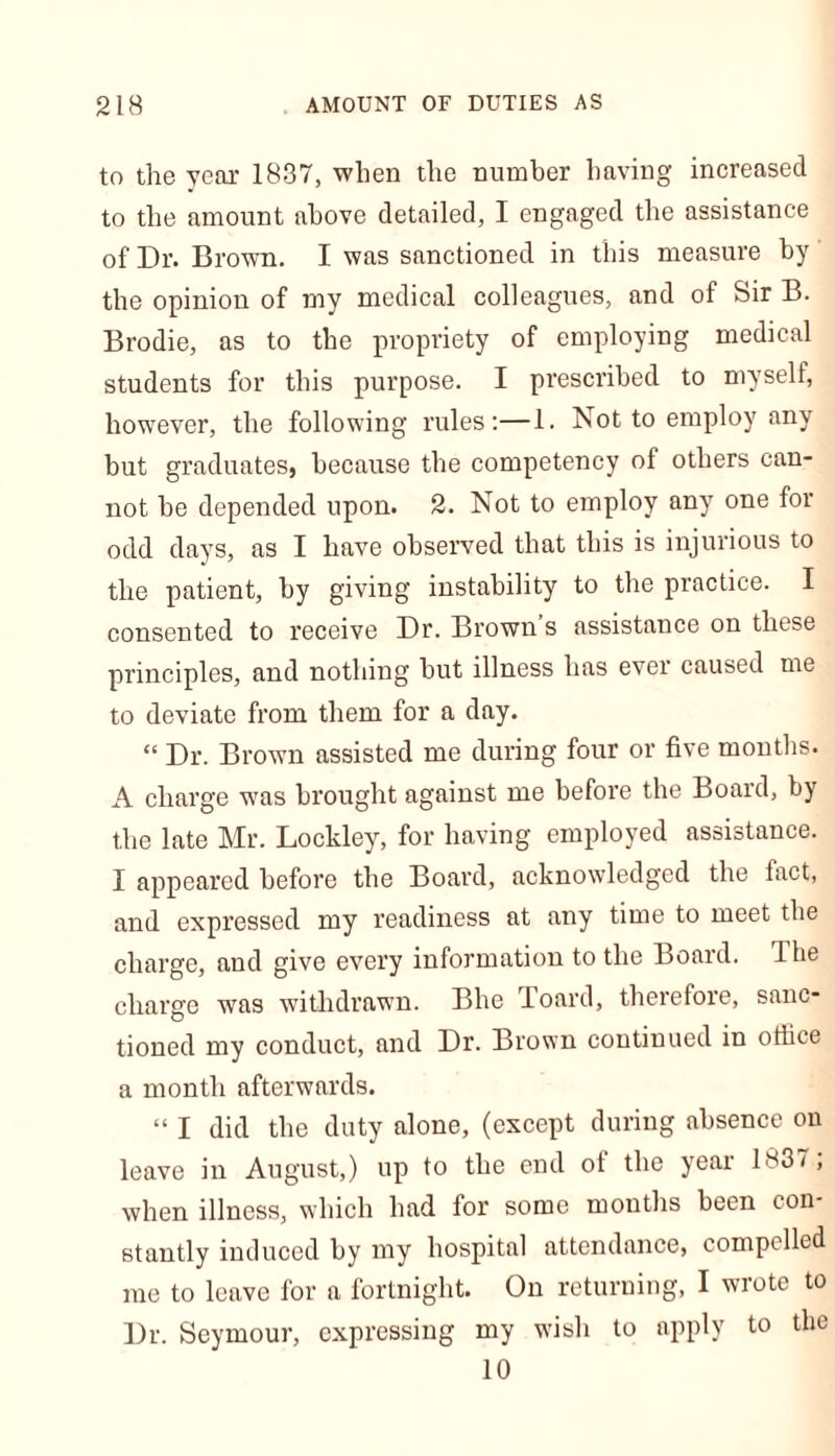 to the year 1837, when the number having increased to the amount above detailed, I engaged the assistance of Dr. Brown. I was sanctioned in this measure by the opinion of my medical colleagues, and of Sir B. Brodie, as to the propriety of employing medical students for this purpose. I prescribed to myself, however, the following rules:—1. Not to employ any but graduates, because the competency of others can- not be depended upon. 2. Not to employ any one for odd days, as I have observed that this is injurious to the patient, by giving instability to the practice. I consented to receive Dr. Brown’s assistance on these principles, and nothing but illness has ever caused me to deviate from them for a day. “ Dr. Brown assisted me during four or five months. A charge was brought against me before the Board, by the late Mr. Lockley, for having employed assistance. I appeared before the Board, acknowledged the fact, and expressed my readiness at any time to meet the charge, and give every information to the Board. I be charge was withdrawn. Bhe board, therefore, sanc- tioned my conduct, and Dr. Brown continued in office a month afterwards. “ I did the duty alone, (except during absence on leave in August,) up to the end of the year 1837; when illness, which had for some months been con- stantly induced by my hospital attendance, compelled me to leave for a fortnight. On returning, I wrote to Dr. Seymour, expressing my wbsh to apply to the 10