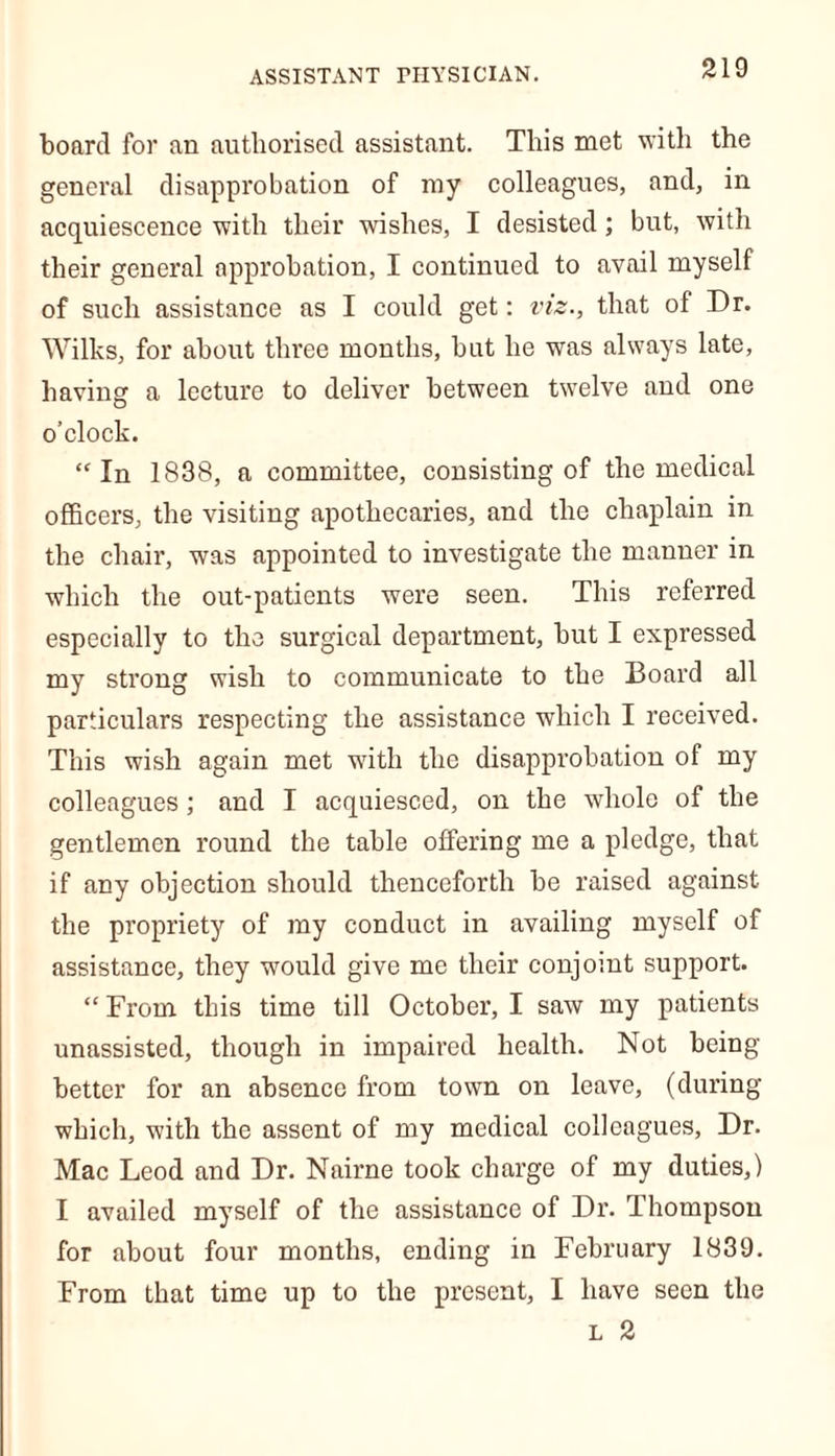 board for an authorised assistant. This met with the general disapprobation of my colleagues, and, in acquiescence with their wishes, I desisted; but, with their general approbation, I continued to avail myself of such assistance as I could get: viz., that of Dr. Wilks, for about three months, but he was always late, having a lecture to deliver between twelve and one o’clock. “In 1838, a committee, consisting of the medical officers, the visiting apothecaries, and the chaplain in the chair, was appointed to investigate the manner in which the out-patients were seen. This referred especially to the surgical department, but I expressed my strong wish to communicate to the Board all particulars respecting the assistance which I received. This wish again met with the disapprobation of my colleagues; and I acquiesced, on the whole of the gentlemen round the table offering me a pledge, that if any objection should thenceforth be raised against the propriety of my conduct in availing myself of assistance, they would give me their conjoint support. “ From this time till October, I saw my patients unassisted, though in impaired health. Not being- better for an absence from town on leave, (during which, with the assent of my medical colleagues, Dr. Mac Leod and Dr. Nairne took charge of my duties,) I availed myself of the assistance of Dr. Thompson for about four months, ending in February 1839. From that time up to the present, I have seen the
