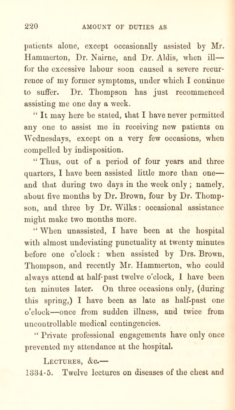 patients alone, except occasionally assisted by Mr. Hammerton, Dr. Nairne, and Dr. Aldis, when ill— for the excessive labour soon caused a severe recur- rence of my former symptoms, under which I continue to suffer. Dr. Thompson has just recommenced assisting me one day a week. “ It may here be stated, that I have never permitted any one to assist me in receiving new patients on Wednesdays, except on a very few occasions, when compelled by indisposition. “ Thus, out of a period of four years and three quarters, I have been assisted little more than one— and that during two days in the week only ; namely, about five months by Dr. Brown, four by Dr. Thomp- son, and three by Dr. Wilks: occasional assistance might make two months more. “ When unassisted, I have been at the hospital ■with almost undeviating punctuality at twenty minutes before one o’clock: when assisted by Drs. Brown, Thompson, and recently Mr. Hammerton, who could always attend at half-past twelve o’clock, I have been ten minutes later. On three occasions only, (during this spring,) I have been as late as half-past one o’clock—once from sudden illness, and twice from uncontrollable medical contingencies. “ Private professional engagements have only once prevented my attendance at the hospital. Lectures, &c.— 1834-5. Twelve lectures on diseases of the chest and