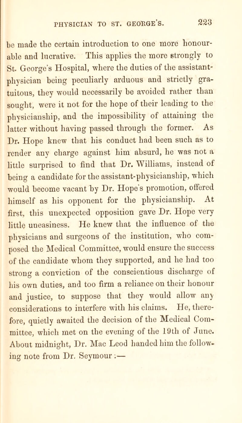 be made the certain introduction to one more honour- able and lucrative. This applies the more strongly to St. George’s Hospital, where the duties of the assistant- physician being peculiarly arduous and strictly gra- tuitous, they would necessarily be avoided rather than sought, were it not for the hope of their leading to the physicianship, and the impossibility of attaining the latter without having passed through the former. As Dr. Hope knew that his conduct had been such as to render any charge against him absurd, he was not a little surprised to find that Dr. Williams, instead of being a candidate for the assistant-physicianship, which would become vacant by Dr. Hope's promotion, offered himself as his opponent for the physicianship. At first, this unexpected opposition gave Dr. Hope very little uneasiness. He knew that the influence of the physicians and surgeons of the institution, who com- posed the Medical Committee, would ensure the success of the candidate whom they supported, and he had too strong a conviction of the conscientious discharge of his own duties, and too firm a reliance on their honour and justice, to suppose that they would allow any considerations to interfere with his claims. He, there- fore, quietly awaited the decision of the Medical Com- mittee, which met on the evening of the 19th of June. About midnight, Dr. Mac Leod handed him the follow- ing note from Dr. Seymour .—