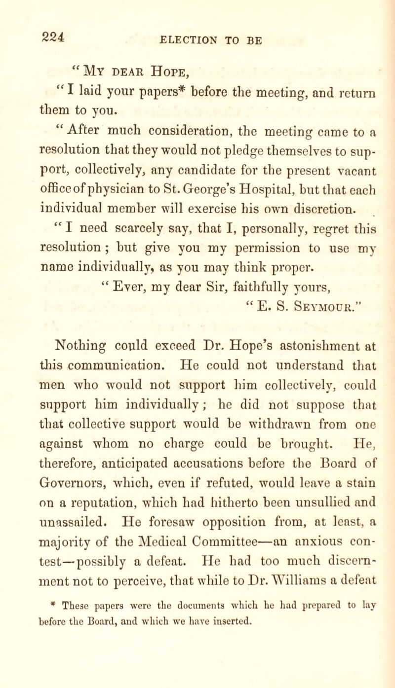 “My dear Hope, “ I laid your papers* before the meeting, and return them to you. “After much consideration, the meeting came to a resolution that they would not pledge themselves to sup- port, collectively, any candidate for the present vacant officeof physician to St. George’s Hospital, hut that each individual member will exercise his own discretion. “ I need scarcely say, that I, personally, regret this resolution ; hut give you my permission to use my name individually, as you may think proper. “ Ever, my dear Sir, faithfully yours, “ E. S. Seymour.” Nothing could exceed Dr. Hope’s astonishment at this communication. He could not understand that men who would not support him collectively, could support him individually; he did not suppose that that collective support would be withdrawn from one against whom no charge could be brought. He, therefore, anticipated accusations before the Board of Governors, which, even if refuted, would leave a stain on a reputation, which had hitherto been unsullied and unassailed. He foresaw opposition from, at least, a majority of the Medical Committee—an anxious con- test— possibly a defeat. He had too much discern- ment not to perceive, that while to Dr. Williams a defeat * These papers were the documents which he had prepared to lay before the Board, and which we have inserted.
