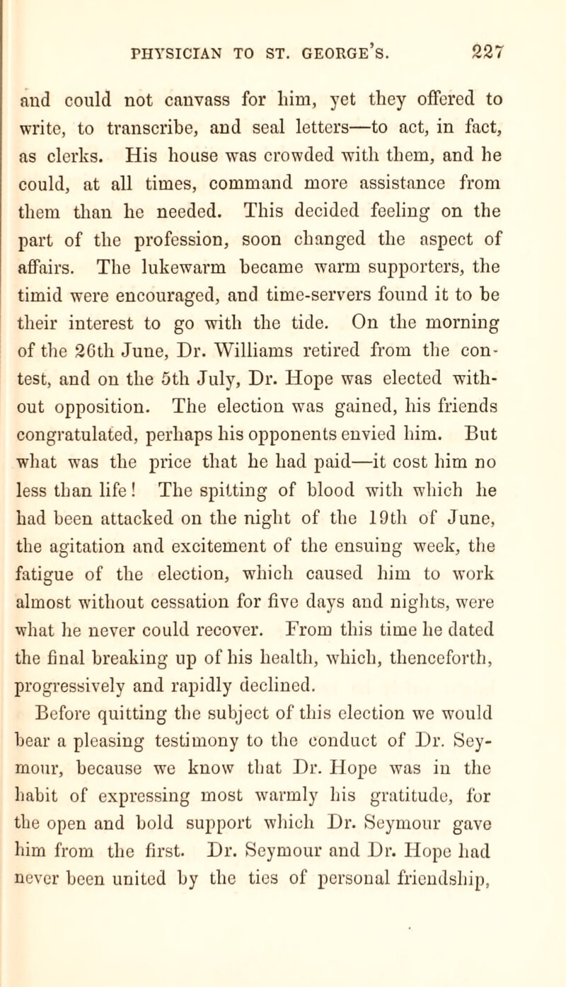 and could not canvass for him, yet they offered to write, to transcribe, and seal letters—to act, in fact, as clerks. His house was crowded with them, and he could, at all times, command more assistance from them than he needed. This decided feeling on the part of the profession, soon changed the aspect of affairs. The lukewarm became warm supporters, the timid were encouraged, and time-servers found it to be their interest to go with the tide. On the morning of the 2Gtli June, Dr. Williams retired from the con- test, and on the 5th July, Dr. Hope was elected with- out opposition. The election was gained, his friends congratulated, perhaps his opponents envied him. But what was the price that he had paid—it cost him no less than life! The spitting of blood with which he had been attacked on the night of the 19th of June, the agitation and excitement of the ensuing week, the fatigue of the election, which caused him to work almost without cessation for five days and nights, were what he never could recover. From this time he dated the final breaking up of his health, which, thenceforth, progressively and rapidly declined. Before quitting the subject of this election we would bear a pleasing testimony to the conduct of Dr. Sey- mour, because we know that Dr. Hope was in the habit of expressing most warmly his gratitude, for the open and bold support which Dr. Seymour gave him from the first. Dr. Seymour and Dr. Hope had never been united by the ties of personal friendship,