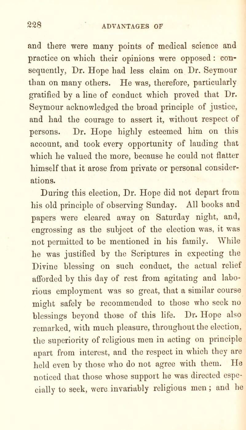and there were many points of medical science and practice on which their opinions were opposed : con- sequently, Dr. Hope had less claim on Dr. Seymour than on many others. He was, therefore, particularly gratified by a line of conduct which proved that Dr. Seymour acknowledged the broad principle of justice, and had the courage to assert it, without respect of persons. Dr. Hope highly esteemed him on this account, and took every opportunity of lauding that which he valued the more, because he could not flatter himself that it arose from private or personal consider- ations. During this election, Dr. Hope did not depart from his old principle of observing Sunday. All books and papers were cleared away on Saturday night, and, engrossing as the subject of the election was, it was not permitted to be mentioned in his family. While he was justified by the Scriptures in expecting the Divine blessing on such conduct, the actual relief afforded by this day of rest from agitating and labo- rious employment was so great, that a similar course might safely be recommeuded to those who seek no blessings beyond those of this life. Dr. Hope also remarked, with much pleasure, throughout the election, the superiority of religious men in acting on principle apart from interest, and the respect in which they are held even by those who do not agree with them. He noticed that those whose support he was directed espe- cially to seek, were invariably religious men ; and he