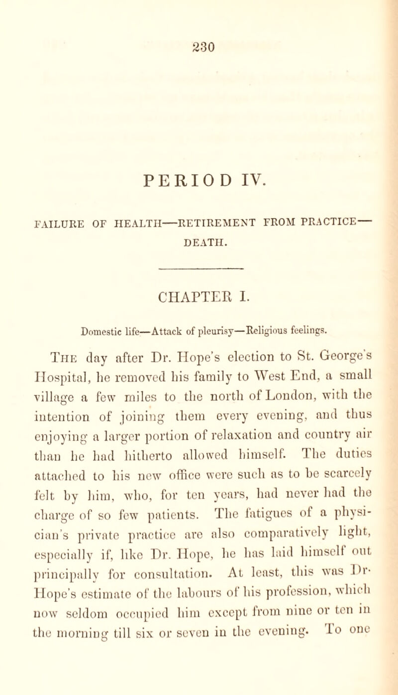 PERIOD IV. FAILURE OF HEALTH—RETIREMENT FROM PRACTICE— DEATH. CHAPTER I. Domestic life—Attack of pleurisy—Religious feelings. The clay after Dr. Hope’s election to St. Georges Hospital, he removed his family to West End, a small village a few miles to the north of London, with the intention of joining them every evening, and thus enjoying a larger portion of relaxation and country air than he had hitherto allowed himself. The duties attached to his new office were such as to he scarcely felt hy him, who, for ten years, had never had the charge of so few patients. The fatigues of a physi- cian’s private practice are also comparatively light, especially if, like Dr. Hope, he has laid himself out principally for consultation. At least, this was Dr- Hope’s estimate of the labours of his profession, which now seldom occupied him except from nine or ten in the morning till six or seven in the evening, io one