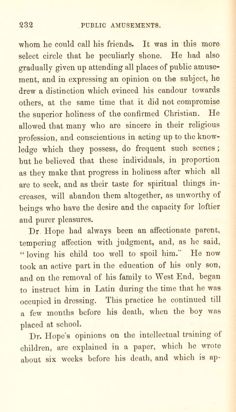 whom he could call his friends. It was in this more select circle that he peculiarly shone. He had also gradually given up attending all places of public amuse- ment, and in expressing an opinion on the subject, he drew a distinction which evinced his candour towards others, at the same time that it did not compromise the superior holiness of the confirmed Christian. He allowed that many who are sincere in their religious profession, and conscientious in acting up to the know- ledge which they possess, do frequent such scenes ; but he believed that these individuals, in proportion as they make that progress in holiness after which all are to seek, and as their taste for spiritual things in- creases, will abandon them altogether, as unworthy of beings who have the desire and the capacity for loftier and purer pleasures. Dr. Hope had always been an affectionate parent, tempering affection with judgment, and, as he said, “ loving his child too well to spoil him. He now took an active part in the education of his only son, and on the removal of his family to West End, began to instruct him in Latin during the time that he was occupied in dressing. This practice he continued till a few months before his death, when the boy was placed at school. Dr. Hope's opinions on the intellectual training of children, are explained in a paper, which he wrote about six weeks before his death, and which is ap-
