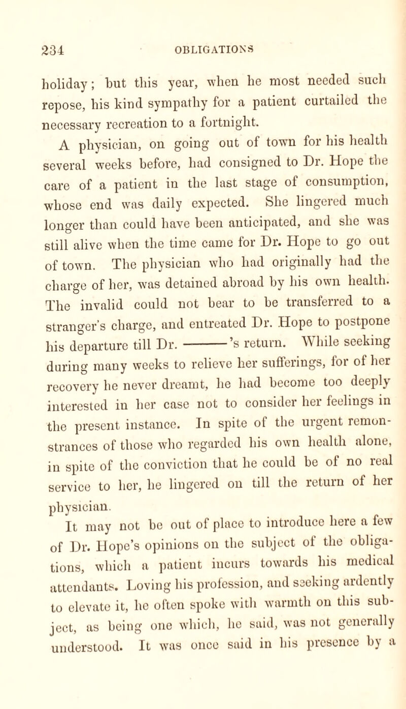 holiday; hut this year, when he most needed such repose, his kind sympathy for a patient cuitailed the necessary recreation to a fortnight. A physician, on going' out of town for his health several weeks before, had consigned to Dr. Hope the care of a patient in the last stage of consumption, whose end was daily expected. She lingered much longer than could have been anticipated, and she was still alive when the time came for Dr. Hope to go out of town. The physician who had originally had the charge of her, was detained abroad by his own health. The invalid could not bear to be transferred to a stranger’s charge, and entreated Dr. Hope to postpone his departure till Dr. ’s return. While seeking during many weeks to relieve her sufferings, for of her recovery he never dreamt, he had become too deeply interested in her case not to consider her feelings in the present instance. In spite of the urgent remon- strances of those who regarded his own health alone, in spite of the conviction that he could be ol no real service to her, he lingered on till the return ol her physician. It may not he out of place to introduce here a few of Dr. Hope’s opinions on the subject of the obliga- tions, which a patient incurs towards his medical attendants. Loving his profession, and seeking ardently to elevate it, he often spoke with warmth on this sub- ject, as being one which, he said, was not generally understood. It was once said in his presence by a