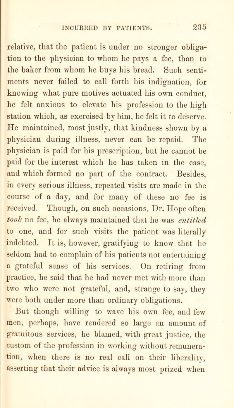 relative, that the patient is under no stronger obliga- tion to the physician to whom he pays a fee, than to the baker from whom he buys his bread. Such senti- ments never failed to call forth his indignation, for knowing what pure motives actuated his own conduct, he felt anxious to elevate his profession to the high station which, as exercised by him, he felt it to deserve. He maintained, most justly, that kindness shown by a physician during illness, never can he repaid. The physician is paid for his prescription, but he cannot be paid for the interest which he has taken in the case, and which formed no part of the contract. Besides, in every serious illness, repeated visits are made in the course of a day, and for many of these no fee is received. Though, on such occasions. Dr. Hope often took no fee, he always maintained that he was entitled to one, and for such visits the patient was literally indebted. It is, however, gratifying to know that he seldom had to complain of his patients not entertaining a grateful sense of his services. On retiring from practice, he said that he had never met with more than two who were not grateful, and, strange to say, they were both under more than ordinary obligations. But though willing to wave his own fee, and few men, perhaps, have rendered so large an amount of gratuitous services, he blamed, with great justice, the custom of the profession in working without remunera- tion, when there is no real call on their liberality, asserting that their advice is always most prized when
