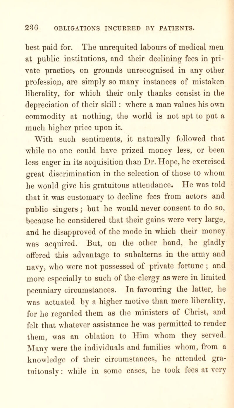 230 OBLIGATIONS INCURRED BY PATIENTS. best paid for. The unrequited labours of medical men at public institutions, and their declining fees in pri- vate practice, on grounds unrecognised in any other profession, are simply so many instances of mistaken liberality, for which their only thanks consist in the depreciation of their skill : where a man values his own commodity at nothing, the world is not apt to put a much higher price upon it. With such sentiments, it naturally followed that while no one could have prized money less, or been less eager in its acquisition than Dr. Hope, he exercised great discrimination in the selection of those to whom he would give his gratuitous attendance. He was told that it was customary to decline fees from actors and public singers ; but he would never consent to do so, because he considered that their gains were very large, and he disapproved of the mode in which their money was acquired. But, on the other hand, he gladly offered this advantage to subalterns in the army and navy, who were not possessed of private fortune ; and more especially to such of the clergy as were in limited pecuniary circumstances. In favouring the latter, he was actuated by a higher motive than mere liberality, for he regarded them as the ministers of Christ, and felt that whatever assistance he was permitted to render them, was an oblation to Him whom they served. Many were the individuals and families whom, from a knowledge of their circumstances, lie attended gra- tuitously : while in some cases, he took fees at very