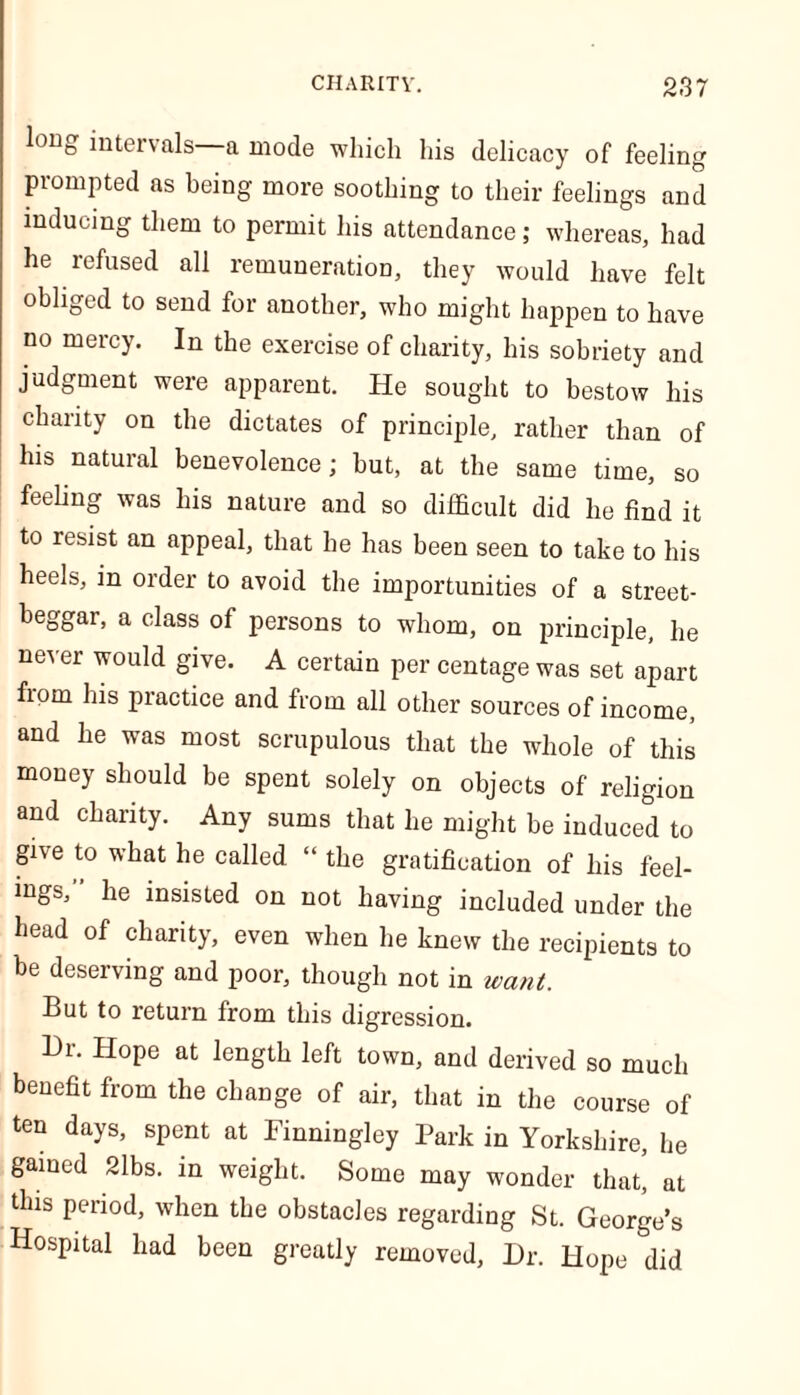 long intervals a mode which his delicacy of feelin prompted as being more soothing to their feelings an inducing them to permit his attendance; whereas, had he refused all remuneration, they would have felt obliged to send for another, who might happen to have no mercy. In the exercise of charity, his sobriety and judgment were apparent. He sought to bestow his charity on the dictates of principle, rather than of his natural benevolence; but, at the same time, so feeling was his nature and so difficult did he find it to resist an appeal, that he has been seen to take to his heels, in order to avoid the importunities of a street- beggar, a class of persons to whom, on principle, he never would give. A certain per centage was set apart fiom his practice and from all other sources of income, and he was most scrupulous that the whole of this money should be spent solely on objects of religion and charity. Any sums that he might be induced to give to what he called “ the gratification of his feel- ings, he insisted on not having included under the head of charity, even when he knew the recipients to be deserving and poor, though not in want. But to return from this digression. Hr. Hope at length left town, and derived so much benefit from the change of air, that in the course of ten days, spent at Finningley Park in Yorkshire, he gained 21bs. in weight. Some may wonder that, at this period, when the obstacles regarding St. George’s Hospital had been greatly removed, Hr. Hope did P- <JQ