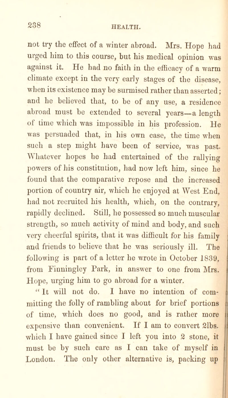 health. not try the effect of a winter abroad. Mrs. Hope had urged him to this course, but his medical opinion was against it. He had no faith in the efficacy of a warm climate except in the very early stages of the disease, when its existence may be surmised rather than asserted; and he believed that, to be of any use, a residence abroad must be extended to several years—a length of time which was impossible in his profession. He was persuaded that, in his own case, the time when such a step might have been of service, was past. Whatever hopes he had entertained of the rallying powers of his constitution, had now left him, since he found that the comparative repose and the increased portion of country air, which he enjoyed at West End, had not recruited his health, which, on the contrary, rapidly declined. Still, he possessed so much muscular strength, so much activity of mind and body, and such very cheerful spirits, that it was difficult for his family and friends to believe that he was seriously ill. The following is part of a letter he wrote in October 1839, from Einninglcy Park, in answer to one from Mrs. Hope, urging him to go abroad for a winter. “ It will not do. I have no intention of com- mitting the folly of rambling about for brief portions of time, which does no good, and is rather more expensive than convenient. If I am to convert 2lbs. which I have gained since I left you into 2 stone, it must be by such care as I can take of myself in London. The only other alternative is, packing tip