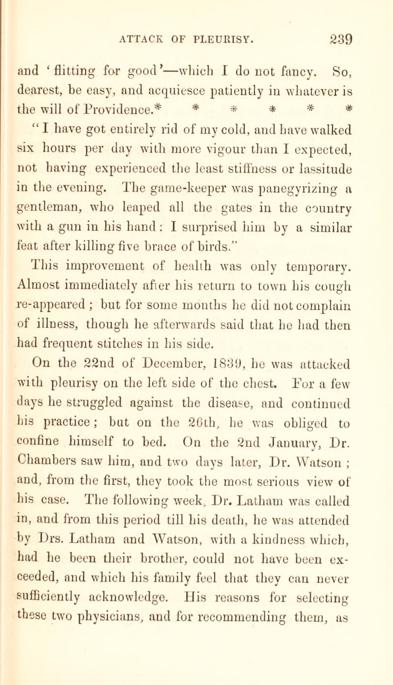 ATTACK OF PLEURISY. 289 and ‘flitting for good’—which I do not fancy. So, dearest, be easy, and acquiesce patiently in whatever is the will of Providence.* # * * * * “ I have got entirely rid of my cold, and have walked six hours per day with more vigour than I expected, not having experienced the least stiffness or lassitude in the evening. The game-keeper was panegyrizing a gentleman, -who leaped all the gates in the country with a gun in his hand: I surprised him by a similar feat after killing five brace of birds.” This improvement of health was only temporary. Almost immediately after his return to town his cough re-appeared ; but for some months he did not complain of illness, though he afterwards said that he had then had frequent stitches in his side. On the 22nd of December, 1888, he was attacked with pleurisy on the left side of the chest. For a few days he struggled against the disease, and continued his practice; but on the 20th, he was obliged to confine himself to bed. On the 2nd January, Dr. Chambers saw him, and two days later, Dr. Watson ; and, from the first, they took the most serious view of his case. The following week. Dr. Latham was called in, and from this period till his death, he was attended by Drs. Latham and Watson, with a kindness which, had he been their brother, could not have been ex- ceeded, and which his family feel that they can never sufficiently acknowledge. His reasons for selecting these two physicians, and for recommending them, as