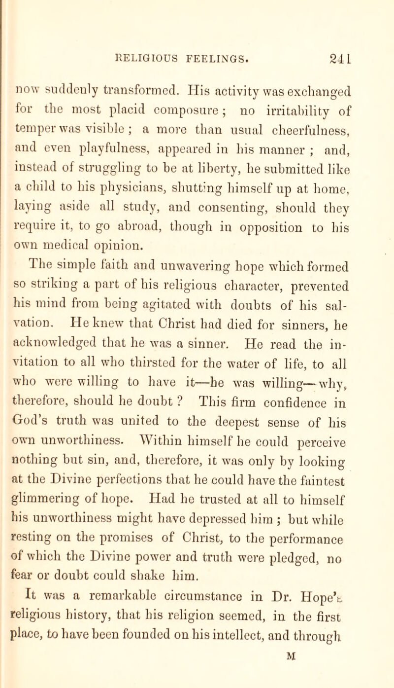 now suddenly transformed. His activity was exchanged for the most placid composure; no irritability of temper was visible ; a more than usual cheerfulness, and even playfulness, appeared in his manner ; and, instead of struggling to he at liberty, he submitted like a child to his physicians, shutting himself up at home, laying aside all study, and consenting, should they require it, to go abroad, though in opposition to his own medical opinion. The simple faith and unwavering hope which formed so striking a part of his religious character, prevented his mind from being agitated with doubts of his sal- vation. He knew that Christ had died for sinners, he acknowledged that he was a sinner. He read the in- vitation to all who thirsted for the water of life, to all who were willing to have it—he was willing—why, therefore, should he doubt ? This firm confidence in God’s truth was united to the deepest sense of his own unworthiness. Within himself he could perceive nothing but sin, and, therefore, it was only by looking at the Divine perfections that he could have the faintest glimmering of hope. Had he trusted at all to himself his unworthiness might have depressed him ; but while resting on the promises of Christ, to the performance of which the Divine power and truth were pledged, no fear or doubt could shake him. It was a remarkable circumstance in Dr. Hope’s, religious history, that his religion seemed, in the first place, to have been founded on his intellect, and through M