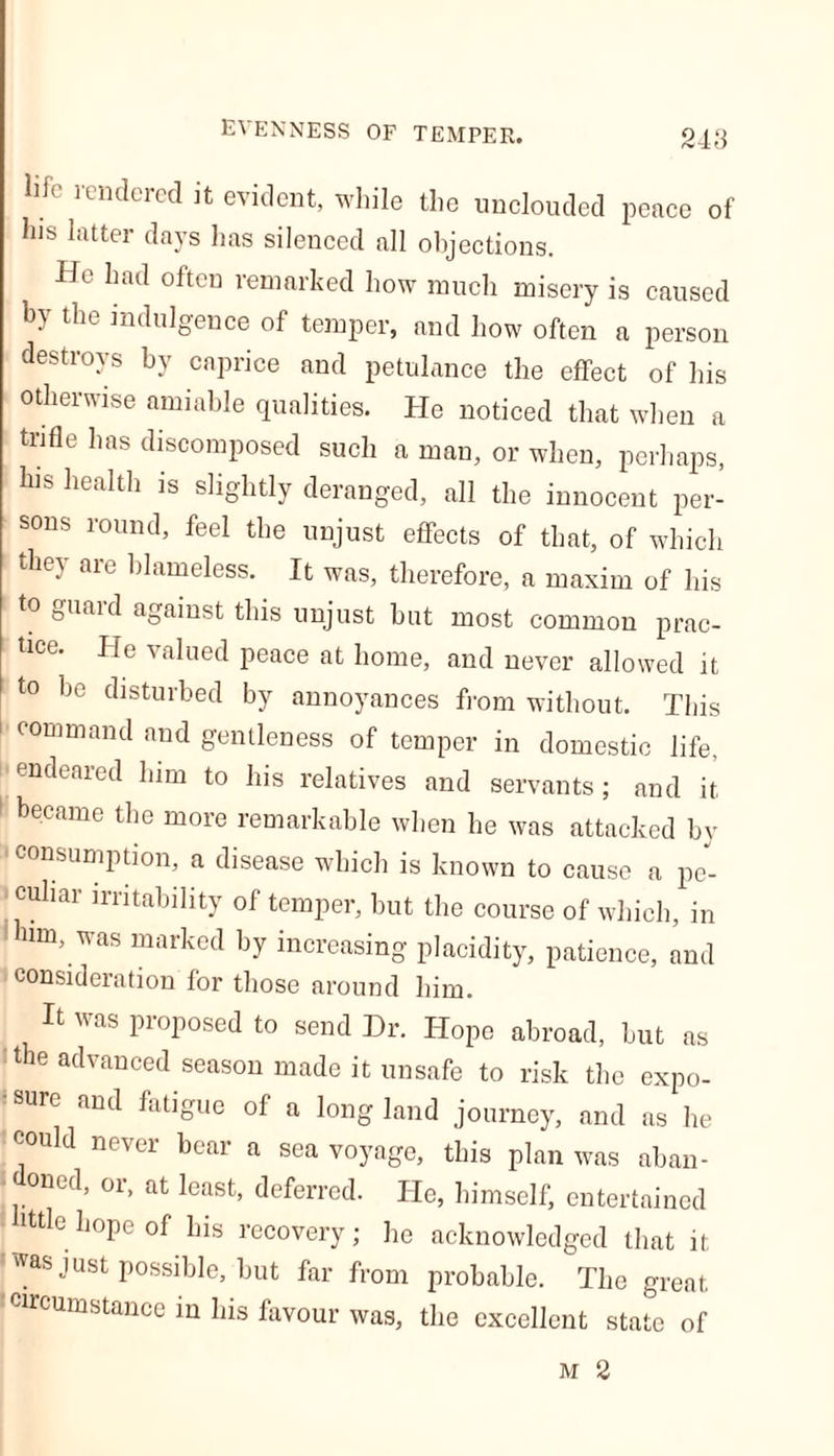 evenness of temper. life rendered it evident, while the unclouded peace of his latter days has silenced all objections. He had often remarked how much misery is caused by the indulgence of temper, and how often a person destroys by caprice and petulance the effect of his otherwise amiable qualities. He noticed that when a trifle has discomposed such a man, or when, perhaps, his health is slightly deranged, all the innocent per- sons round, feel the unjust effects of that, of which they are blameless. It was, therefore, a maxim of his to guard against this unjust hut most common prac- tice. He valued peace at home, and never allowed it to he disturbed by annoyances from without. This command and gentleness of temper in domestic life, endeared him to his relatives and servants; and it became the more remarkable when he was attacked by consumption, a disease which is known to cause a pe- ■ culiar irritability of temper, but the course of which, in im, was marked by increasing placidity, patience, and consideration for those around him. It was proposed to send Dr. Hope abroad, but as i the advanced season made it unsafe to risk the expo- sure and fatigue of a long land journey, and as lie could never bear a sea voyage, this plan was aban- doned, or, at least, deferred. He, himself, entertained • ittle hope of his recovery; he acknowledged that it was just possible, but far from probable. The great •circumstance in his favour was, the excellent state of M 2