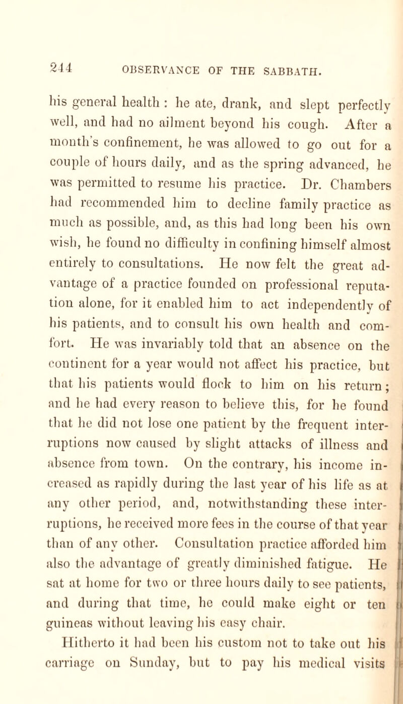 his general health : he ate, drank, and slept perfectly well, and had no ailment beyond his cough. After a month’s confinement, he was allowed to go out for a couple of hours daily, and as the spring advanced, he was permitted to resume his practice. Dr. Chambers had recommended him to decline family practice as much as possible, and, as this had long been his own wish, he found no difficulty in confining himself almost entirely to consultations. He now felt the great ad- vantage of a practice founded on professional reputa- tion alone, for it enabled him to act independently of his patients, and to consult his own health and com- fort. He was invariably told that an absence on the continent for a year would not affect his practice, but that his patients would flock to him on his return; and he had every reason to believe this, for he found that he did not lose one patient by the frequent inter- ruptions now caused by slight attacks of illness and absence from town. On the contrary, his income in- creased as rapidly during the last year of his life as at any other period, and, notwithstanding these inter- ruptions, he received more fees in the course of that year than of any other. Consultation practice afforded him also the advantage of greatly diminished fatigue. He sat at home for two or three hours daily to see patients, and during that time, ho could make eight or ten guineas without leaving his easy chair. Hitherto it had been his custom not to take out his carriage on Sunday, but to pay his medical visits