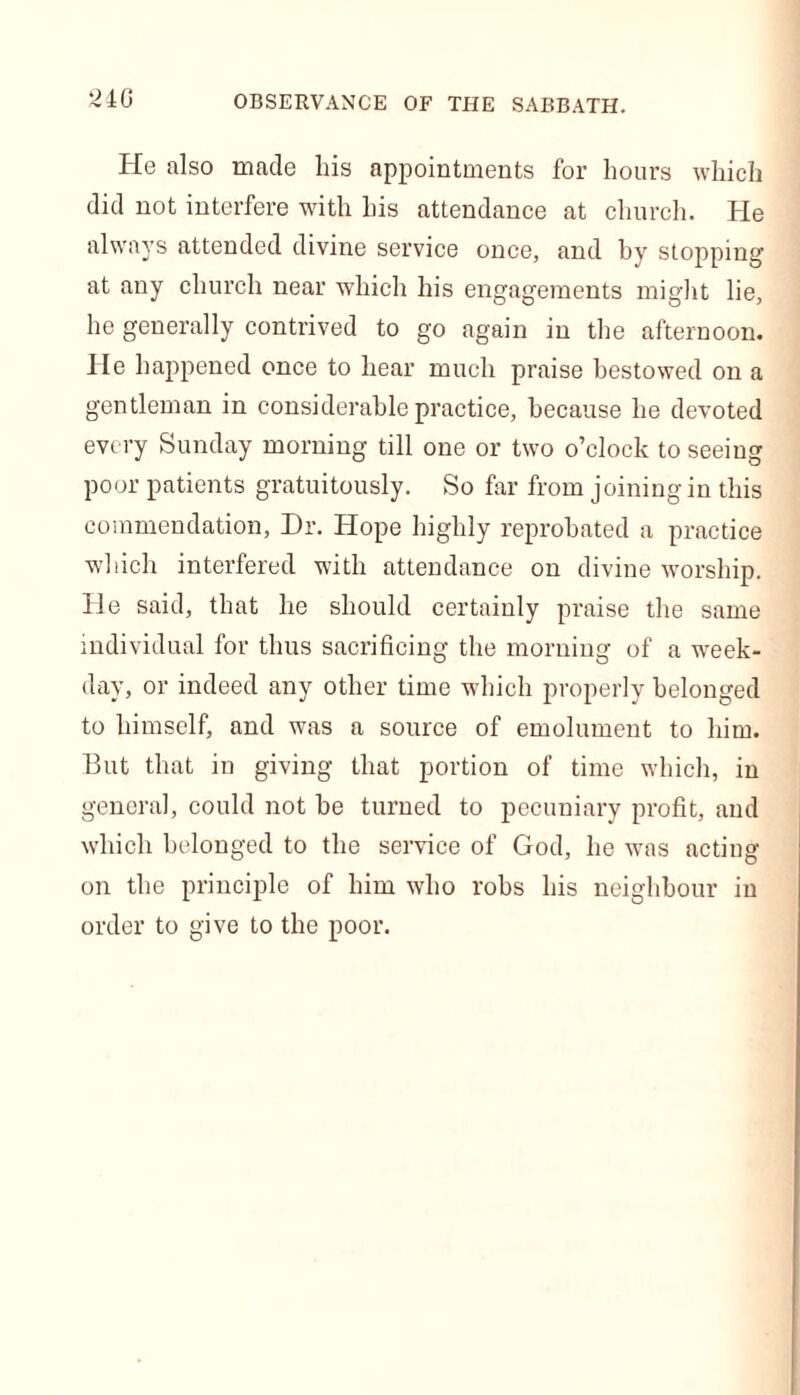 He also made his appointments for hours which did not interfere with his attendance at church. He always attended divine service once, and hy stopping at any church near which his engagements might lie, he generally contrived to go again in the afternoon. He happened once to hear much praise bestowed on a gentleman in considerable practice, because he devoted every Sunday morning till one or two o’clock to seeing poor patients gratuitously. So far from joining in this commendation, Dr. Hope highly reprobated a practice which interfered with attendance on divine worship. He said, that he should certainly praise the same individual for thus sacrificing the morning of a week- day, or indeed any other time which properly belonged to himself, and was a source of emolument to him. But that in giving that portion of time which, in genera], could not be turned to pecuniary profit, and which belonged to the service of God, he was acting on the principle of him who robs his neighbour in order to give to the poor.