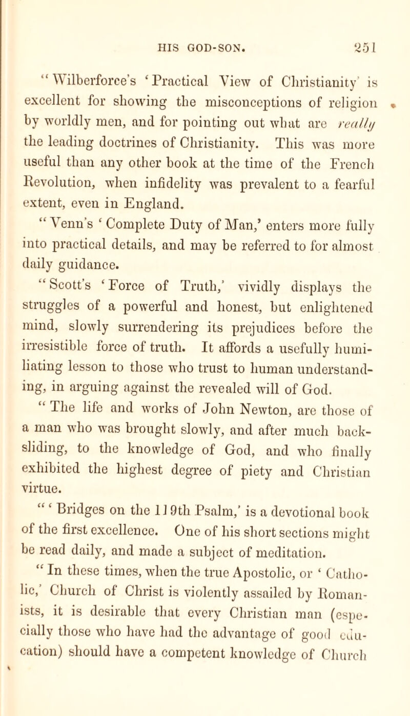 “ Wilberforce’s ‘Practical View of Christianity’ is excellent for showing the misconceptions of religion • by worldly men, and for pointing out what are really the leading doctrines of Christianity. This was more useful than any other book at the time of the French Revolution, when infidelity was prevalent to a fearful extent, even in England. “ Venn s ‘ Complete Duty of Man,’ enters more fully into practical details, and may be referred to for almost daily guidance. “Scott’s ‘Force of Truth,’ vividly displays the struggles of a powerful and honest, but enlightened mind, slowly surrendering its prejudices before the irresistible force of truth. It affords a usefully humi- liating lesson to those who trust to human understand- ing, in arguing against the revealed will of God. “ The life and works of John Newton, are those of a man who was brought slowly, and after much back- sliding, to the knowledge of God, and who finally exhibited the highest degree of piety and Christian virtue. Bridges on the 119tli Psalm,’ is a devotional book of the first excellence. One of his short sections might be read daily, and made a subject of meditation. “ In these times, when the true Apostolic, or ‘ Catho- lic, Church of Christ is violently assailed by Roman- ists, it is desirable that every Christian man (espe- cially those who have had the advantage of good edu- cation) should have a competent knowledge of Church