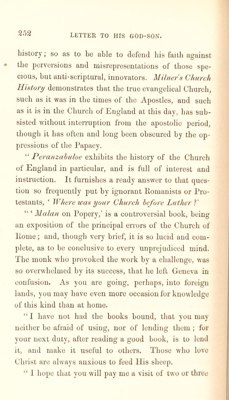 letter to his god-son. history; so as to be able to defend his faith against the perversions and misrepresentations of those spe- cious, hut anti-scriptural, innovators. Milner's Church History demonstrates that the true evangelical Church, such as it was in the times of the Apostles, and such as it is in the Church of England at this day, has sub- sisted without interruption from the apostolic period, though it has often and long been obscured by the op- pressions of the Papacy. “ Peranzabuloe exhibits the history of the Church of England in particular, and is full of interest and instruction. It furnishes a ready answer to that ques- tion so frequently put by ignorant Romanists or Pro- testants, ‘ Where was your Church before Luther V “ ‘ Malan on Popery,’ is a controversial book, being an exposition of the principal errors of the Church of Rome; and, though very brief, it is so lucid and com- plete, as to be conclusive to every unprejudiced mind. The monk who provoked the work by a challenge, was so overwhelmed by its success, that he left Geneva in confusion. As you are going, perhaps, into foreign lands, you may have even more occasion for knowledge of this kind than at home. “ I have not had the books bound, that you may neither be afraid of using, nor of lending them ; for your next duty, after reading a good book, is to lend it, and make it useful to others. Those who love Christ are always anxious to feed His sheep. “ I hope that you will pay me a visit of two or three