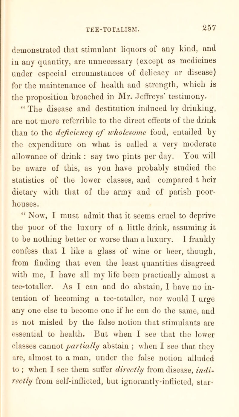 demonstrated that stimulant liquors of any kind, and in any quantity, are unnecessary (except as medicines under especial circumstances of delicacy or disease) for the maintenance of health and strength, which is the proposition broached in Mr. Jeffreys’ testimony. “ The disease and destitution induced by drinking, are not more referrible to the direct effects of the drink than to the deficiency of wholesome food, entailed by the expenditure on what is called a very moderate allowance of drink : say two pints per day. You will be aware of this, as you have probably studied the statistics of the lower classes, and compared t heir dietary with that of the army and of parish poor- houses. “ Now, I must admit that it seems cruel to deprive the poor of the luxury of a little drink, assuming it to be nothing better or worse than a luxury. 1 frankly confess that 1 like a glass of wine or beer, though, from finding that even the least quantities disagreed with me, I have all my life been practically almost a tee-totaller. As I can and do abstain, 1 have no in- tention of becoming a tee-totaller, nor would I urge any one else to become one if he can do the same, and is not misled by the false notion that stimulants are essential to health. But when I see that the lower classes cannot partially abstain ; when I see that thev are, almost to a man, under the false notion alluded to ; when I see them suffer directly from disease, indi- rectly from self-inflicted, but ignorantly-inflicted, star-