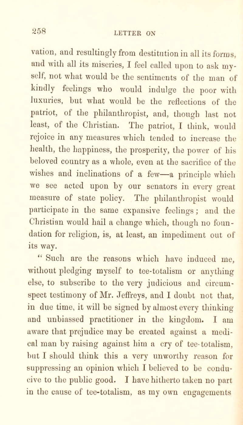 vation, and resultingly from destitution in all its forms, and with all its miseries, I feel called upon to ask my- self, not what would be the sentiments of the man of kindly feelings who would indulge the poor with luxuries, but what would he the reflections of the patriot, of the philanthropist, and, though last not least, of the Christian. The patriot, I think, would rejoice in any measures which tended to increase the health, the happiness, the prosperity, the power of his beloved country as a whole, even at the sacrifice of the wishes and inclinations of a few—a principle which we see acted upon by our senators in every great measure of state policy. The philanthropist would participate in the same expansive feelings; and the Christian would hail a change which, though no foun- dation for religion, is, at least, an impediment out of its way. “ Such are the reasons which have induced me, without pledging myself to tee-totalism or anything else, to subscribe to the very judicious and circum- spect testimony of Mr. Jeffreys, and I doubt not that, in due time, it will be signed by almost every thinking and unbiassed practitioner in the kingdom. I am aware that prejudice may be created against a medi- cal man by raising against him a cry of tee-totalism, but I should think this a very unworthy reason for suppressing an opinion which I believed to be condu- cive to the public good. I have hitherto taken no part in the cause of tee-totalism, as my own engagements
