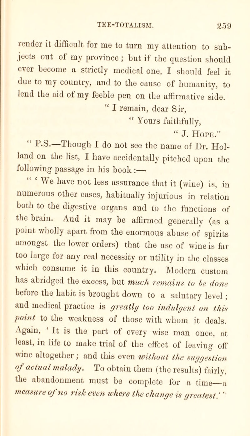 render it difficult for me to turn my attention to sub- jects out of my province ; but if tbe question should ever become a strictly medical one, I should feel it due to my country, and to the cause of humanity, to lend the aid of my feeble pen on the affirmative side. “ I remain, dear Sir, “ Yours faithfully, “ J. Hope.” P.S. Though I do not see the name of Dr. Hol- land on the list, I have accidentally pitched upon the following passage in his book :— We have not less assurance that it (wine) is, in numerous other cases, habitually injurious in relation both to the digestive organs and to the functions of the brain. And it may be affirmed generally (as a point wholly apart from the enormous abuse of spirits amongst the lower orders) that the use of wine is far too large for any real necessity or utility in the classes which consume it in this country. Modern custom has abridged the excess, but much remains to be done befoie the habit is brought down to a salutary level; and medical practice is greatly too indulgent on this point to the weakness of those with whom it deals. Again, ‘ It is the part of every wise man once, at least, in life to make trial of the effect of leaving off wine altogether; and this even without the suggestion of actual malady. To obtain them (the results) fairly, the abandonment must be complete for a time—a measure of no risk even where the change is greatest.' 