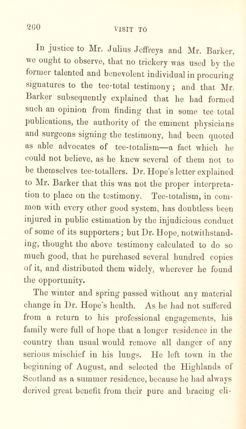 2(30 VISIT TO In justicG to Mr. Julius Jeffreys find Mr. Barker, we ought to observe, that no trickery was used by the foimei talented and benevolent individual in procuring signatures to the tee-total testimony ; and that Mr. Barker subsequently explained that he had formed such an opinion from finding that in some tee total publications, the authority of the eminent physicians and surgeons signing the testimony, had been quoted as able advocates of tee-totalism—a fact which he could not believe, as he knew several of them not to be themselves tee-totallers. Dr. Hope’s letter explained to Mr. Barker that this was not the proper interpreta- tion to place on the testimony. Tee-totalism, in com- mon with every other good system, has doubtless been injured in public estimation by the injudicious conduct of some of its supporters; but Dr. Hope, notwithstand- ing, thought the above testimony calculated to do so much good, that he purchased several hundred copies of it, and distributed them widely, wherever he found the opportunity. The winter and spring passed without any material change in Dr. Hope’s health. As he had not suffered from a return to his professional engagements, his family were full of hope that a longer residence in the country than usual would remove all danger of any serious mischief in his lungs. He left town in the beginning of August, and selected the Highlands of Scotland as a summer residence, because he had always derived great benefit from their pure and braciug cli-