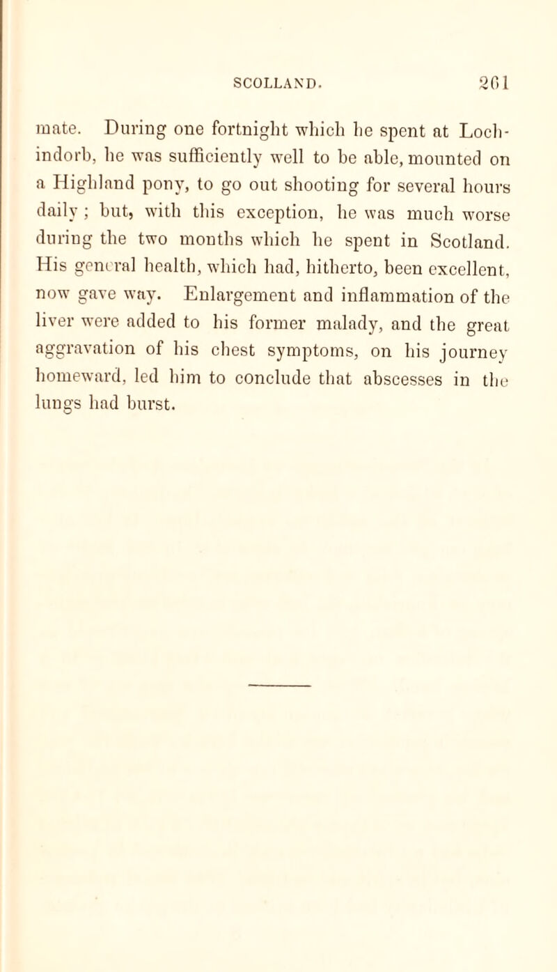 mate. During one fortnight which he spent at Loch- indorb, he was sufficiently well to be able, mounted on a Highland pony, to go out shooting for several hours daily ; but, with this exception, he was much worse during the two months which he spent in Scotland. His general health, which had, hitherto, been excellent, now gave way. Enlargement and inflammation of the liver were added to his former malady, and the great aggravation of his chest symptoms, on his journey homeward, led him to conclude that abscesses in the lungs had burst.