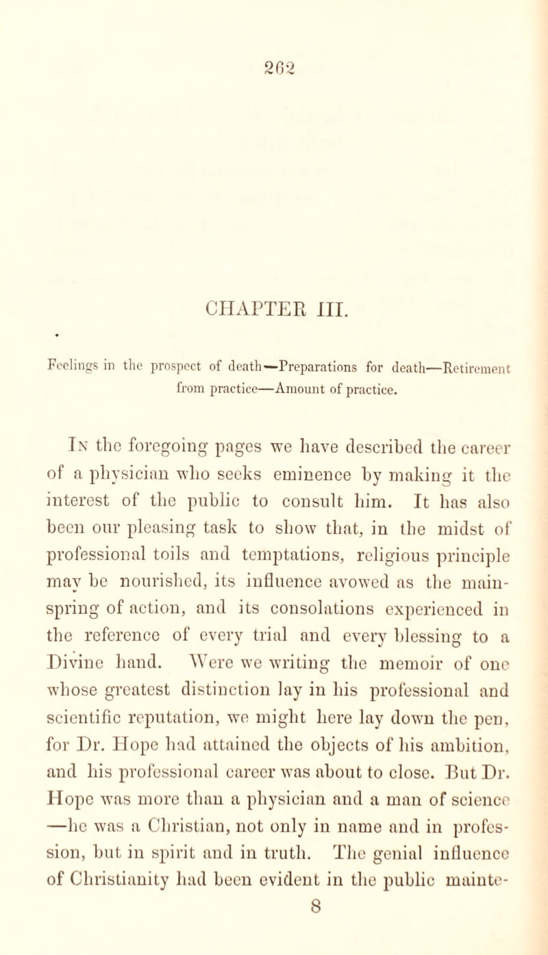 CHAPTER III. Feelings in the prospect of death—Preparations for death—Retirement from practice—Amount of practice. In the foregoing pages we have described the career of a physician who seeks eminence by making it the interest of the public to consult him. It has also been our pleasing task to show that, in the midst of professional toils and temptations, religious principle may be nourished, its influence avowed as the main- spring of action, and its consolations experienced in the reference of every trial and every blessing to a Divine hand. Were we writing the memoir of one whose greatest distinction lay in his professional and scientific reputation, we might here lay down the pen. for Dr. Hope had attained the objects of his ambition, and his professional career was about to close. But Dr. Hope was more than a physician and a man of science —lie was a Christian, not only in name and in profes- sion, but in spirit and in truth. The genial influence of Christianity had been evident in the public rnainte- 8
