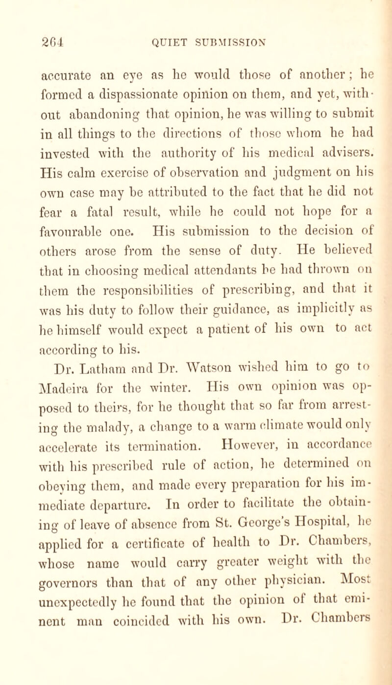 accurate an eye as he would those of another ; he formed a dispassionate opinion on them, and yet, with- out abandoning that opinion, he was willing to submit in all things to the directions of those whom he had invested with the authority of his medical advisers. His calm exercise of observation and judgment on his own case may he attributed to the fact that he did not fear a fatal result, while he could not hope for a favourable one. His submission to the decision of others arose from the sense of duty. He believed that in choosing medical attendants he had thrown on them the responsibilities of prescribing, and that it was his duty to follow their guidance, as implicitly as he himself would expect a patient of his own to act according to his. Dr. Latham and Dr. Watson wished him to go to Madeira for the winter. His own opinion was op- posed to theirs, for he thought that so far from arrest- ing the malady, a change to a warm climate would only accelerate its termination. However, in accordance with his prescribed rule of action, he determined on obeying them, and made every preparation for his im- mediate departure. In order to facilitate the obtain- ing of leave of absence from St. George s Hospital, he applied for a certificate of health to Dr. Chambers, whose name would carry greater weight with the governors than that of any other physician. Most unexpectedly he found that the opinion of that emi- nent man coincided with his own. Dr. Chambers