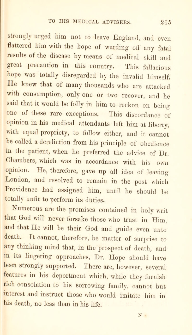 strongly urged him not to leave England, and even flattered him with the hope of warding off’ any fatal results of the disease by means of medical skill and great precaution in this country. This fallacious hope was totally disregarded by the invalid himself. He knew that of many thousands who are attacked with consumption, only one or two recover, and he said that it would be folly in him to reckon on being one of these rare exceptions. This discordance of opinion in his medical attendants left him at liberty, with equal propriety, to follow either, and it cannot be called a dereliction from his principle of obedience in the patient, when he preferred the advice of Hr. Chambers, which was in accordance with his own opinion. He, therefore, gave up all idea of leaving London, and resolved to remain in the post which Providence had assigned him, until he should be totally unfit to perform its duties. Numerous are the promises contained in holy writ that God will never forsake those who trust in Him, and that He will be their God and guide even unto death. It cannot, therefore, be matter of surprise to any thinking mind that, in the prospect of death, and m its lingering approaches. Hr. Hope should have been strongly supported. There are, however, several featuies in his deportment which, while they furnish rich consolation to his sorrowing family, cannot but interest and instruct those who would imitate him in his death, no less than in his life. x
