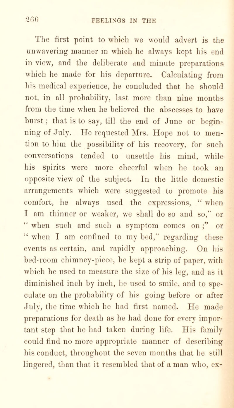 FEELINGS IN THE 200 The first point to which we would advert is the unwavering manner in which he always kept his end in view, and the deliberate and minute preparations which he made for his departure. Calculating from his medical experience, he concluded that he should not, in all probability, last more than nine months from the time when he believed the abscesses to have hurst; that is to say, till the end of June or begin- ning of July. He requested Mrs. Hope not to men- tion to him the possibility of his recovery, for such conversations tended to unsettle his mind, while his spirits were more cheerful when he took an opposite view of the subject. In the little domestic arrangements which were suggested to promote his comfort, he always used the expressions, “ when I am thinner or weaker, we shall do so and so, or “ when such and such a symptom comes on or “ when I am confined to my bed,” regarding these events as certain, and rapidly approaching. On his bed-room chimney-piece, he kept a strip of paper, with which he used to measure the size of his leg, and as it diminished inch by inch, he used to smile, and to spe- culate on the probability of his going before or after July, the time which he had first named. He made preparations for death as he had done for every impor- tant step that he had taken during life. His family could find no more appropriate manner of describing his conduct, throughout the seven months that he still lingered, than that it resembled that of a man who, cx-