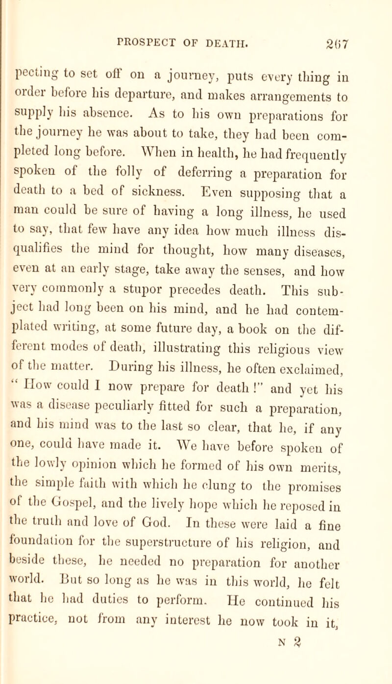peeling to set oft' on a journey, puts every thing in oulei before his departure, and makes arrangements to supply his absence. As to his own preparations for the journey he was about to take, they had been com- pleted long before. When in health, he had frequently spoken of the folly of deferring a preparation for death to a bed of sickness. Even supposing that a man could be sure of having a long illness, he used to say, that few have any idea how much illness dis- qualifies the mind for thought, how many diseases, even at an early stage, take away the senses, and how very commonly a stupor precedes death. This sub- ject had long been on his mind, and he had contem- plated writing, at some future day, a book on the dif- ferent modes of death, illustrating this religious view of the matter. During his illness, he often exclaimed, “ How could I now prepare for death !” and yet his vas a disease peculiarly fitted for such a preparation, and his mind was to the last so clear, that he, if any one, could have made it. We have before spoken of the lowly opinion which he formed of his own merits, the simple faith with which lie clung to the promises of the Gospel, and the lively hope which he reposed in the truth and love of God. In these were laid a fine foundation for the superstructure of his religion, and beside these, he needed no preparation for another world. But so long as he was in this world, he felt that he had duties to perform. He continued his practice, not from any interest he now took in it, n 2