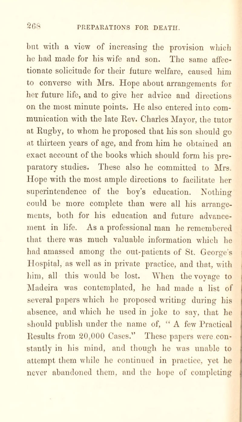 PREPARATIONS FOR DEATH. 2GS but with a view of increasing the provision which he hacl made for his wife and son. The same affec- tionate solicitude for their future welfare, caused him to converse with Mrs. Hope about arrangements for her future life, and to give her advice and directions on the most minute points. He also entered into com- munication with the late Eev. Charles Mayor, the tutor at Rugby, to whom he proposed that his son should go at thirteen years of age, and from him he obtained an exact account of the books which should form bis pre- paratory studies. These also he committed to Mrs. Hope with the most ample directions to facilitate her superintendence of the boy’s education. Nothing could be more complete than were all his arrange- ments, both for his education and future advance- ment in life. As a professional man he remembered that there was much valuable information which he had amassed among the out-patients of St. George's Hospital, as well as in private practice, and that, with him, all this would be lost. When the voyage to Madeira was contemplated, he had made a list of several papers which he proposed writing during his absence, and which he used in joke to say, that he should publish under the name of, “ A few Practical Results from 20,000 Cases.” These papers were con- stantly in his mind, and though he was unable to attempt them while he continued in practice, yet he never abandoned them, and the hope of completing