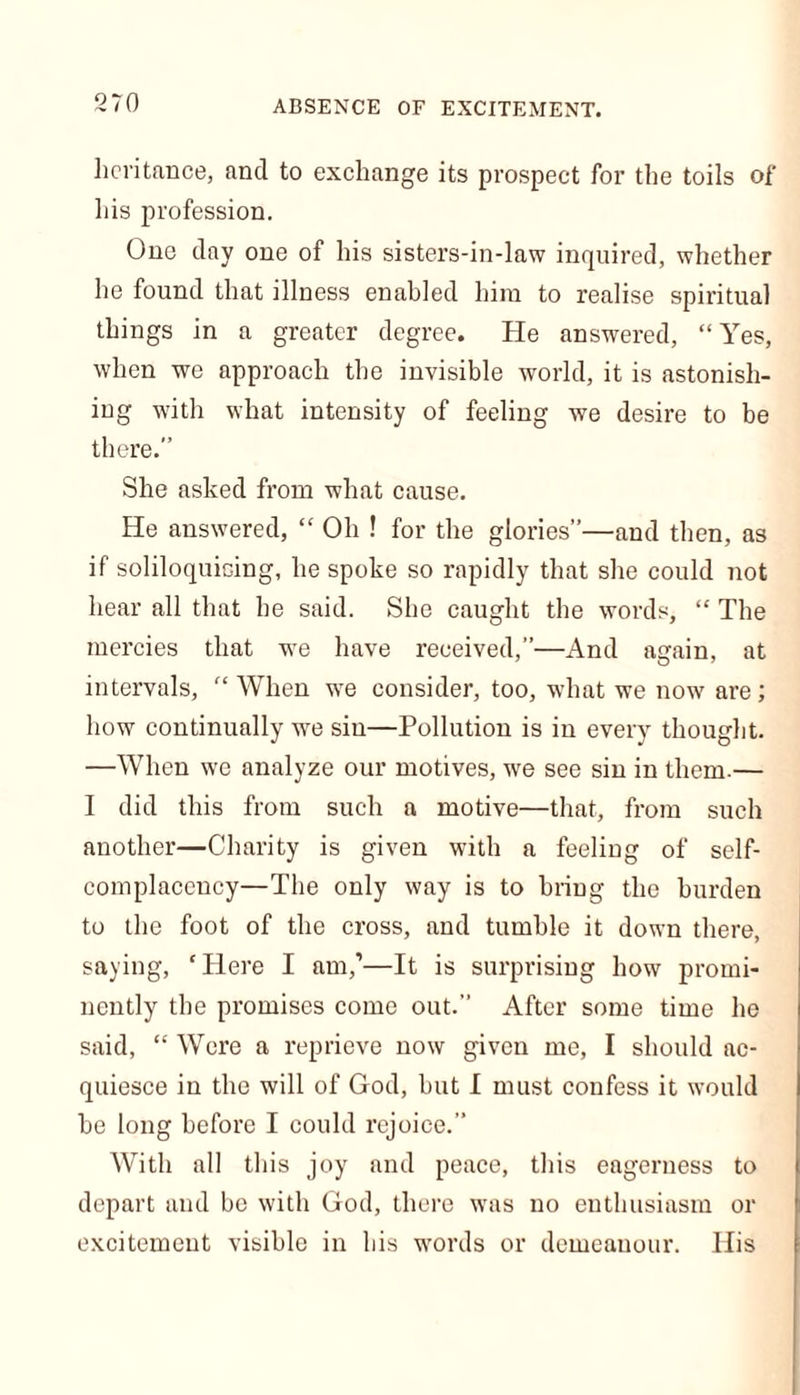 ABSENCE OF EXCITEMENT. heritance, and to exchange its prospect for the toils of his profession. One day one of his sisters-in-law inquired, whether he found that illness enabled him to realise spiritual things in a greater degree. He answered, “Yes, when we approach the invisible world, it is astonish- ing with what intensity of feeling we desire to be there.” She asked from what cause. He answered, “ Oh ! for the glories”—and then, as if soliloquicing, he spoke so rapidly that she could not hear all that he said. She caught the words, “ The mercies that we have received,”—And again, at intervals, “ When we consider, too, what we now are; how continually we sin—Pollution is in every thought. —When we analyze our motives, we see sin in them.— I did this from such a motive—that, from such another—Charity is given with a feeling of self- complacency—The only way is to bring the burden to the foot of the cross, and tumble it down there, saying, ‘Here I am,’—It is surprising how promi- nently the promises come out.” After some time he said, “ Were a reprieve now given me, I should ac- quiesce in the will of God, but I must confess it would he long before I could rejoice.” With all this joy and peace, this eagerness to depart and be with God, there was no enthusiasm or excitement visible in his words or demeanour. His
