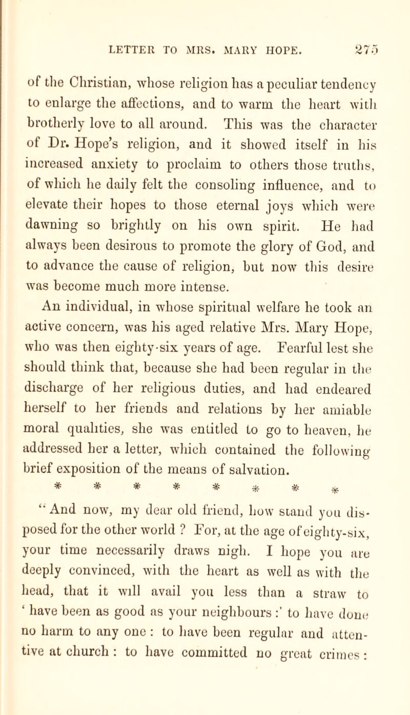 of the Christian, whose religion has a peculiar tendency to enlarge the affections, and to warm the heart with brotherly love to all around. This was the character of Dr. Hope’s religion, and it showed itself in his increased anxiety to proclaim to others those truths, of which he daily felt the consoling influence, and to elevate their hopes to those eternal joys which were dawning so brightly on his own spirit. He had always been desirous to promote the glory of God, and to advance the cause of religion, but now this desire was become much more intense. An individual, in whose spiritual welfare he took an active concern, was his aged relative Mrs. Mary Hope, who was then eighty-six years of age. Fearful lest she should think that, because she had been regular in the discharge of her religious duties, and had endeared herself to her friends and relations by her amiable moral qualities, she was entitled to go to heaven, he addressed her a letter, which contained the following brief exposition of the means of salvation. “ And now, my dear old friend, how stand you dis- posed for the other world ? For, at the age of eighty-six, your time necessarily draws nigh. I hope you are deeply convinced, with the heart as well as with the head, that it will avail you less than a straw to ‘ have been as good as your neighbours to have done no harm to any one: to have been regular and atten- tive at church : to have committed no great crimes: