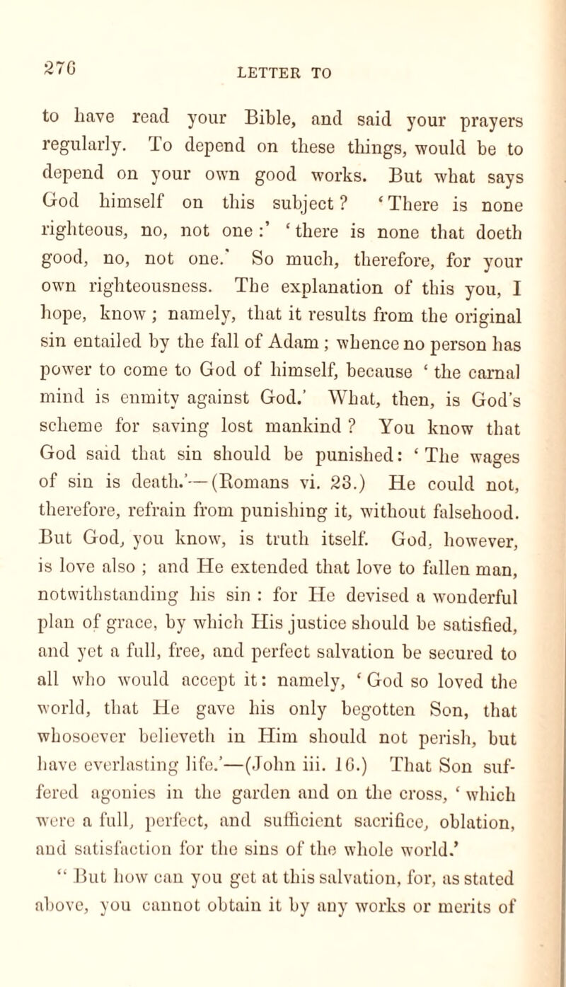 270 LETTER TO to have read your Bible, and said your prayers regularly. To depend on these things, would be to depend on your own good works. But what says God himself on this subject? ‘There is none righteous, no, not one:’ ‘there is none that doeth good, no, not one. So much, therefore, for your own righteousness. The explanation of this you, I hope, know ; namely, that it results from the original sin entailed by the fall of Adam ; whence no person has power to come to God of himself, because ‘ the carnal mind is enmity against God.’ What, then, is God’s scheme for saving lost mankind ? You know that God said that sin should be punished: ‘The wages of sin is death.’—(Romans vi. 23.) He could not, therefore, refrain from punishing it, without falsehood. But God, you know, is truth itself. God, however, is love also ; and He extended that love to fallen man, notwithstanding his sin : for He devised a wonderful plan of grace, by which His justice should be satisfied, and yet a full, free, and perfect salvation be secured to all who would accept it: namely, ‘ God so loved the world, that He gave his only begotten Son, that whosoever believeth in Him should not perish, but have everlasting life.’—(John iii. 10.) That Son suf- fered agonies in the garden and on the cross, ‘ which were a full, perfect, and sufficient sacrifice, oblation, and satisfaction for the sins of the whole world.’ “ But how can you get at this salvation, for, as stated above, you cannot obtain it by any works or merits of