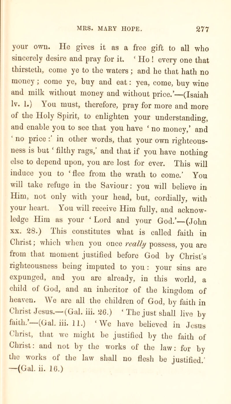 your own. He gives it as a free gift to all who sincerely desire and pray for it. ‘ Ho ! every one that thirstetli, come ye to the waters ; and he that hath no money; come ye, buy and eat: yea, come, buy wine and milk without money and without price.’—(Isaiah lv. 1.) \ou must, therefore, pray for more and more ol the Holy Spirit, to enlighten your understanding, and enable you to see that you have ‘ no money,’ and ‘ no price in other words, that your own righteous- ness is but ‘ filthy rags,’ and that if you have nothing else to depend upon, you are lost for ever. This will induce you to ‘flee from the wrath to come.’ You will take refuge in the Saviour: you will believe in Him, not only with your head, hut, cordially, with your heart. You will receive Him fully, and acknow- ledge Him as your ‘ Lord and your God.’—(John xx. 28.) This constitutes what is called faith in Christ; which when you once really possess, you are from that moment justified before God by Christ’s righteousness being imputed to you : your sins are expunged, and you are already, in this world, a child of God, and an inheritor of the kingdom of heaven. We are all the children of God, by faith in Christ Jesus.—(Gal. iii. 20.) ‘ The just shall live by faith.’—(Gal.iii.il.) ‘We have believed in Jesus Christ, that we might be justified by the faith of Christ: and not by the works of the law: for by the works of the law shall no flesh be justified.' —(Gal. ii. 10.)