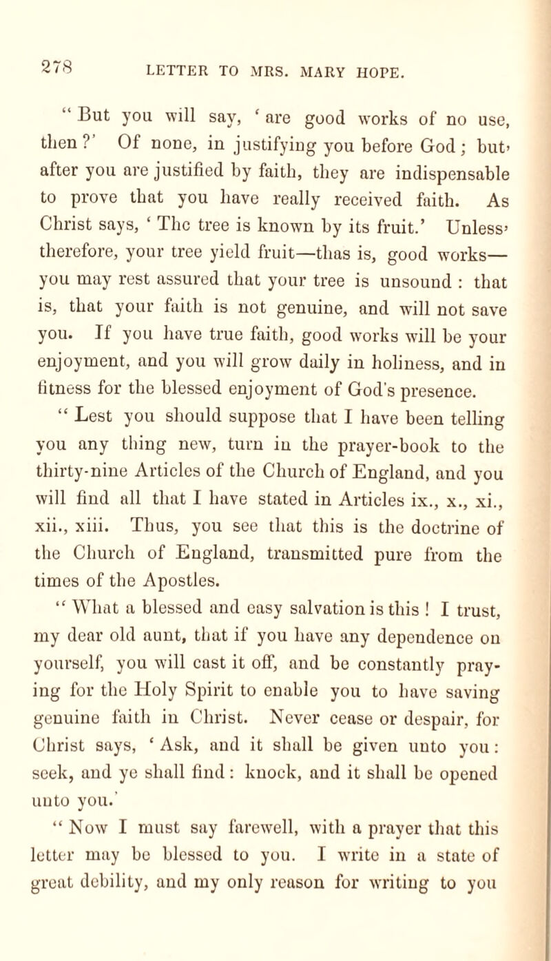 But you will say, ‘ are good works of no use, then? Of none, in justifying you before God; but> after you are justified by faith, they are indispensable to prove that you have really received faith. As Christ says, ‘ The tree is known by its fruit.’ Unless* therefore, your tree yield fruit—thas is, good works— you may rest assured that your tree is unsound : that is, that your faith is not genuine, and will not save you. If you have true faith, good works will be your enjoyment, and you will grow daily in holiness, and in fitness for the blessed enjoyment of God's presence. “ Lest you should suppose that I have been telling you any thing new, turn in the prayer-book to the thirty-nine Articles of the Church of England, and you will find all that I have stated in Articles ix., x., xi., xii., xiii. Thus, you see that this is the doctrine of the Church of England, transmitted pure from the times of the Apostles. “ What a blessed and easy salvation is this ! I trust, my dear old aunt, that if you have any dependence on yourself, you will cast it off, and be constantly pray- ing for the Holy Spirit to enable you to have saving genuine faith in Christ. Never cease or despair, for Christ says, ‘ Ask, and it shall be given uuto you: seek, and ye shall find: knock, and it shall be opened uuto you. “ Now I must say farewell, with a prayer that this letter may be blessed to you. I write in a state of great debility, and my only reason for writing to you