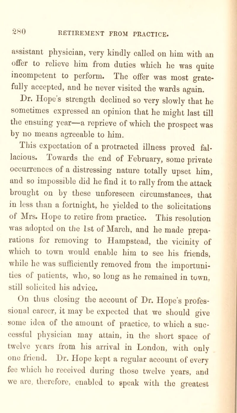 assistant physician, very kindly called on him with an offer to relieve him from duties which he was quite incompetent to perform. The offer was most grate- fully accepted, and he never visited the wards again. Dr. Hope’s strength declined so very slowly that he sometimes expressed an opinion that he might last till the ensuing year a reprieve of which the prospect was by no means agreeable to him. This expectation of a protracted illness proved fal- lacious. Towards the end of February, some private occurrences of a distressing nature totally upset him, and so impossible did he find it to rally from the attack brought on by these unforeseen circumstances, that in less than a fortnight, he yielded to the solicitations of Mrs. Hope to retire from practice. This resolution was adopted on tiie 1st of March, and he made prepa- rations for removing to Hampstead, the vicinity of which to town would enable him to see his friends, while he was sufficiently removed from the importuni- ties of patients, who, so long as he remained in town, still solicited his advice. On thus closing the account of Dr. Hope’s profes- sional career, it may be expected that we should give some idea of the amount of practice, to which a suc- cessful physician may attain, in the short space of twelve years from his arrival in London, with only one friend. Dr. Hope kept a regular account of every fee which he received during those twelve years, and we arc, therefore, enabled to speak with the greatest
