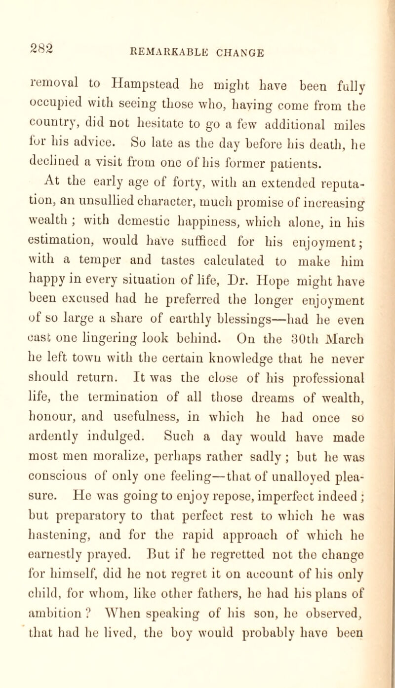 REMARKABLE CHANGE removal to Hampstead he might have been fully occupied with seeing those who, having come from the country, did not hesitate to go a few additional miles for his advice. So late as the day before his death, he declined a visit from one of his former patients. At the early age of forty, with an extended reputa- tion, an unsullied character, much promise of increasing wealth ; with domestic happiness, which alone, in his estimation, would have sufficed for his enjoyment; with a temper and tastes calculated to make him happy in every situation of life, Dr. Hope might have been excused had he preferred the longer enjoyment ol so large a share of earthly blessings—had he even cast one lingering look behind. On the 30th March he left town with the certain knowledge that he never should return. It was the close of his professional life, the termination of all those dreams of wealth, honour, and usefulness, in which he had once so ardently indulged. Such a day would have made most men moralize, perhaps rather sadly ; but he was conscious of only one feeling—that of unalloyed plea- sure. He was going to enjoy repose, imperfect indeed ; but preparatory to that perfect rest to which he was hastening, and for the rapid approach of which he earnestly prayed. But if he regretted not the change for himself, did he not regret it on account of his only child, for whom, like other fathers, ho had his plans of ambition ? When speaking of his son, he observed, that had he lived, the boy would probably have been