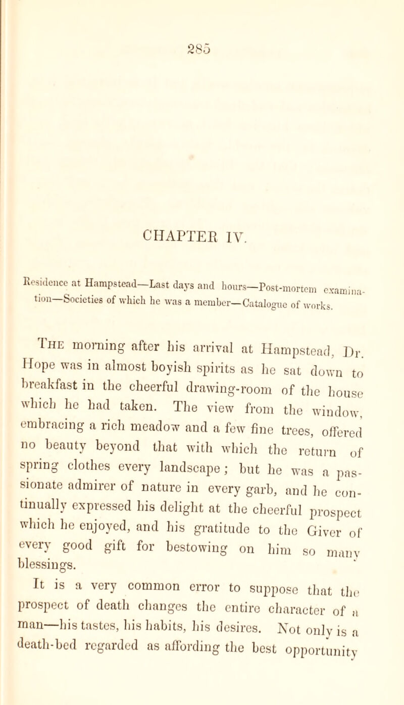 CHAPTER IV. Residence at Hampstead—Last days and hours-Post-mortem examina- tion—Societies of which he was a member—Catalogue of works. The morning after his arrival at Hampstead, Dr. Hope was in almost boyish spirits as he sat clown to breakfast in the cheerful drawing-room of the house which he had taken. The view from the window, embracing a rich meadow and a few fine trees, offered no beauty beyond that with which the return of spring clothes every landscape; but he was a pas- sionate admirer of nature in every garb, and he con- tinually expressed his delight at the cheerful prospect which he enjoyed, and his gratitude to the Giver of every good gift for bestowing on him so many blessings. It is a very common error to suppose that the prospect of death changes the entire character of a man—his tastes, his habits, his desires. Not only is a death-bed regarded as affording the best opportunity